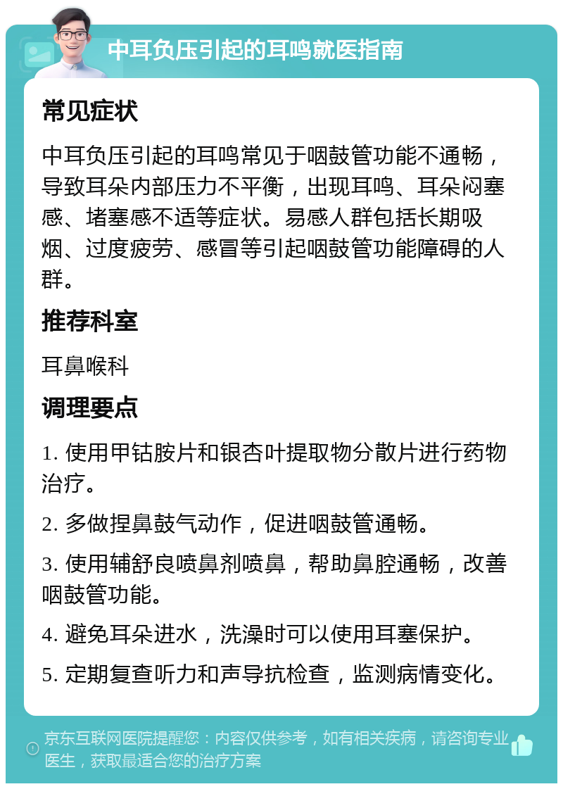 中耳负压引起的耳鸣就医指南 常见症状 中耳负压引起的耳鸣常见于咽鼓管功能不通畅，导致耳朵内部压力不平衡，出现耳鸣、耳朵闷塞感、堵塞感不适等症状。易感人群包括长期吸烟、过度疲劳、感冒等引起咽鼓管功能障碍的人群。 推荐科室 耳鼻喉科 调理要点 1. 使用甲钴胺片和银杏叶提取物分散片进行药物治疗。 2. 多做捏鼻鼓气动作，促进咽鼓管通畅。 3. 使用辅舒良喷鼻剂喷鼻，帮助鼻腔通畅，改善咽鼓管功能。 4. 避免耳朵进水，洗澡时可以使用耳塞保护。 5. 定期复查听力和声导抗检查，监测病情变化。