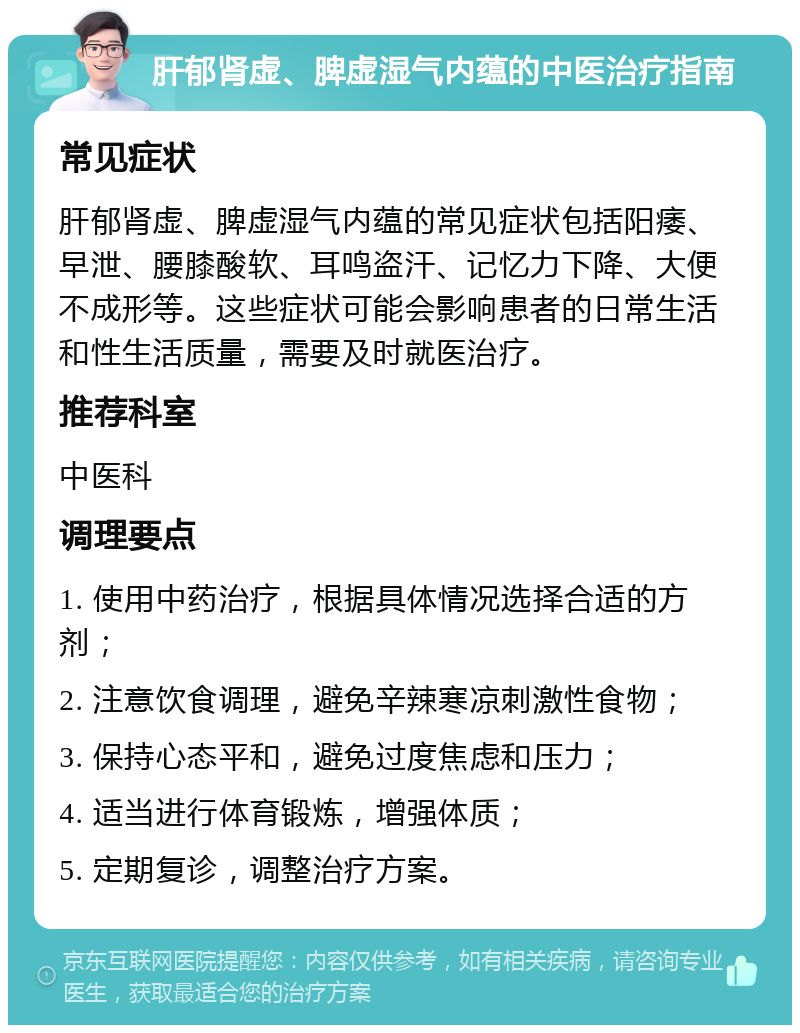 肝郁肾虚、脾虚湿气内蕴的中医治疗指南 常见症状 肝郁肾虚、脾虚湿气内蕴的常见症状包括阳痿、早泄、腰膝酸软、耳鸣盗汗、记忆力下降、大便不成形等。这些症状可能会影响患者的日常生活和性生活质量，需要及时就医治疗。 推荐科室 中医科 调理要点 1. 使用中药治疗，根据具体情况选择合适的方剂； 2. 注意饮食调理，避免辛辣寒凉刺激性食物； 3. 保持心态平和，避免过度焦虑和压力； 4. 适当进行体育锻炼，增强体质； 5. 定期复诊，调整治疗方案。