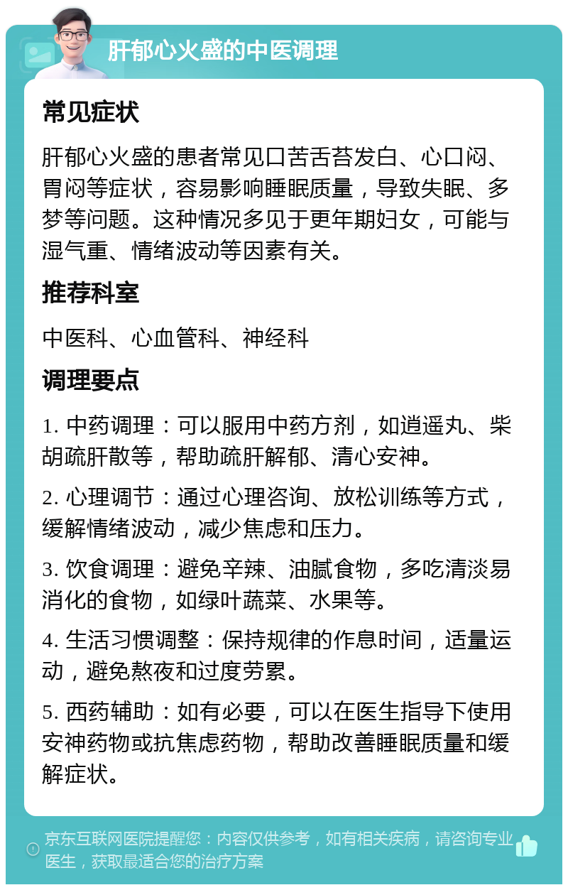 肝郁心火盛的中医调理 常见症状 肝郁心火盛的患者常见口苦舌苔发白、心口闷、胃闷等症状，容易影响睡眠质量，导致失眠、多梦等问题。这种情况多见于更年期妇女，可能与湿气重、情绪波动等因素有关。 推荐科室 中医科、心血管科、神经科 调理要点 1. 中药调理：可以服用中药方剂，如逍遥丸、柴胡疏肝散等，帮助疏肝解郁、清心安神。 2. 心理调节：通过心理咨询、放松训练等方式，缓解情绪波动，减少焦虑和压力。 3. 饮食调理：避免辛辣、油腻食物，多吃清淡易消化的食物，如绿叶蔬菜、水果等。 4. 生活习惯调整：保持规律的作息时间，适量运动，避免熬夜和过度劳累。 5. 西药辅助：如有必要，可以在医生指导下使用安神药物或抗焦虑药物，帮助改善睡眠质量和缓解症状。