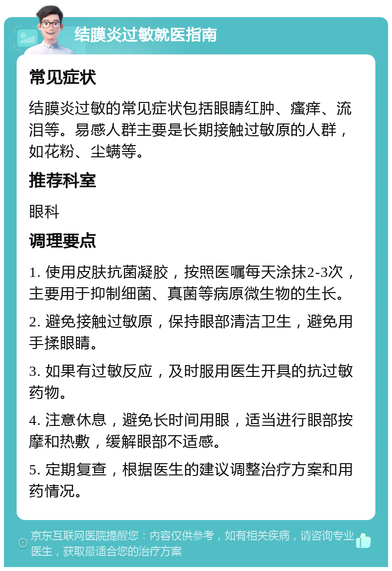 结膜炎过敏就医指南 常见症状 结膜炎过敏的常见症状包括眼睛红肿、瘙痒、流泪等。易感人群主要是长期接触过敏原的人群，如花粉、尘螨等。 推荐科室 眼科 调理要点 1. 使用皮肤抗菌凝胶，按照医嘱每天涂抹2-3次，主要用于抑制细菌、真菌等病原微生物的生长。 2. 避免接触过敏原，保持眼部清洁卫生，避免用手揉眼睛。 3. 如果有过敏反应，及时服用医生开具的抗过敏药物。 4. 注意休息，避免长时间用眼，适当进行眼部按摩和热敷，缓解眼部不适感。 5. 定期复查，根据医生的建议调整治疗方案和用药情况。