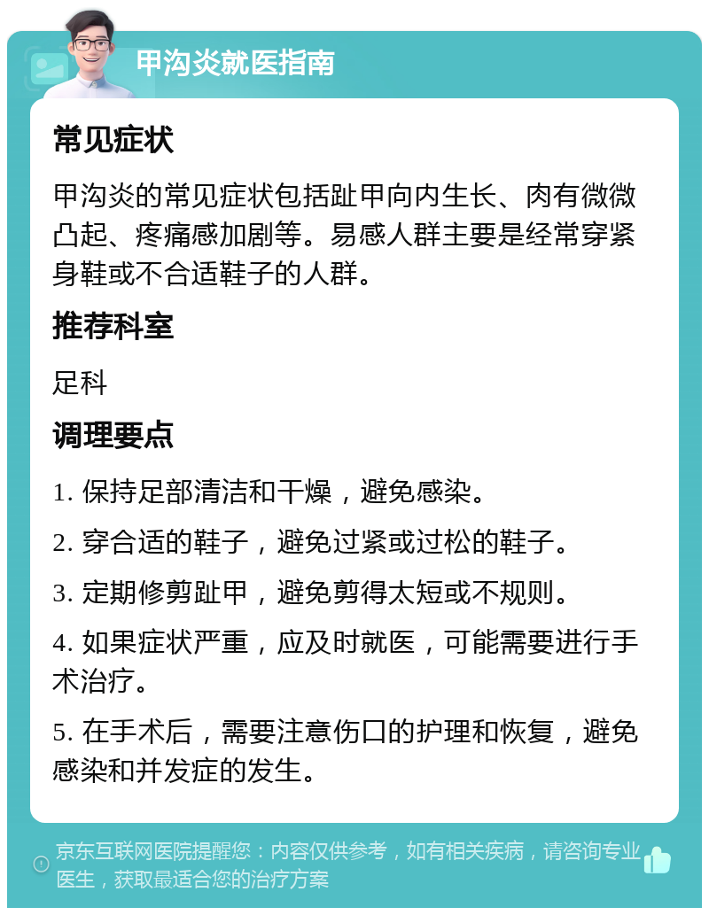 甲沟炎就医指南 常见症状 甲沟炎的常见症状包括趾甲向内生长、肉有微微凸起、疼痛感加剧等。易感人群主要是经常穿紧身鞋或不合适鞋子的人群。 推荐科室 足科 调理要点 1. 保持足部清洁和干燥，避免感染。 2. 穿合适的鞋子，避免过紧或过松的鞋子。 3. 定期修剪趾甲，避免剪得太短或不规则。 4. 如果症状严重，应及时就医，可能需要进行手术治疗。 5. 在手术后，需要注意伤口的护理和恢复，避免感染和并发症的发生。