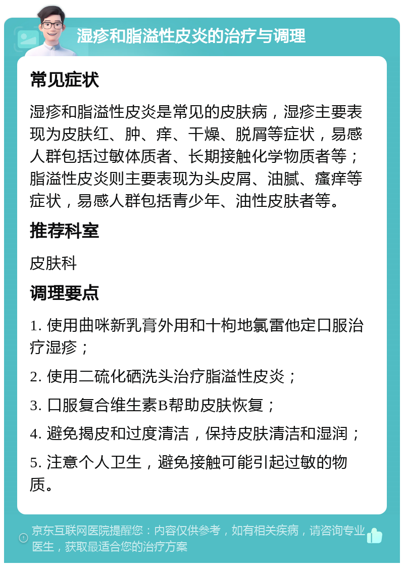 湿疹和脂溢性皮炎的治疗与调理 常见症状 湿疹和脂溢性皮炎是常见的皮肤病，湿疹主要表现为皮肤红、肿、痒、干燥、脱屑等症状，易感人群包括过敏体质者、长期接触化学物质者等；脂溢性皮炎则主要表现为头皮屑、油腻、瘙痒等症状，易感人群包括青少年、油性皮肤者等。 推荐科室 皮肤科 调理要点 1. 使用曲咪新乳膏外用和十枸地氯雷他定口服治疗湿疹； 2. 使用二硫化硒洗头治疗脂溢性皮炎； 3. 口服复合维生素B帮助皮肤恢复； 4. 避免揭皮和过度清洁，保持皮肤清洁和湿润； 5. 注意个人卫生，避免接触可能引起过敏的物质。