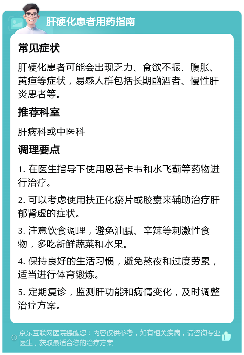 肝硬化患者用药指南 常见症状 肝硬化患者可能会出现乏力、食欲不振、腹胀、黄疸等症状，易感人群包括长期酗酒者、慢性肝炎患者等。 推荐科室 肝病科或中医科 调理要点 1. 在医生指导下使用恩替卡韦和水飞蓟等药物进行治疗。 2. 可以考虑使用扶正化瘀片或胶囊来辅助治疗肝郁肾虚的症状。 3. 注意饮食调理，避免油腻、辛辣等刺激性食物，多吃新鲜蔬菜和水果。 4. 保持良好的生活习惯，避免熬夜和过度劳累，适当进行体育锻炼。 5. 定期复诊，监测肝功能和病情变化，及时调整治疗方案。