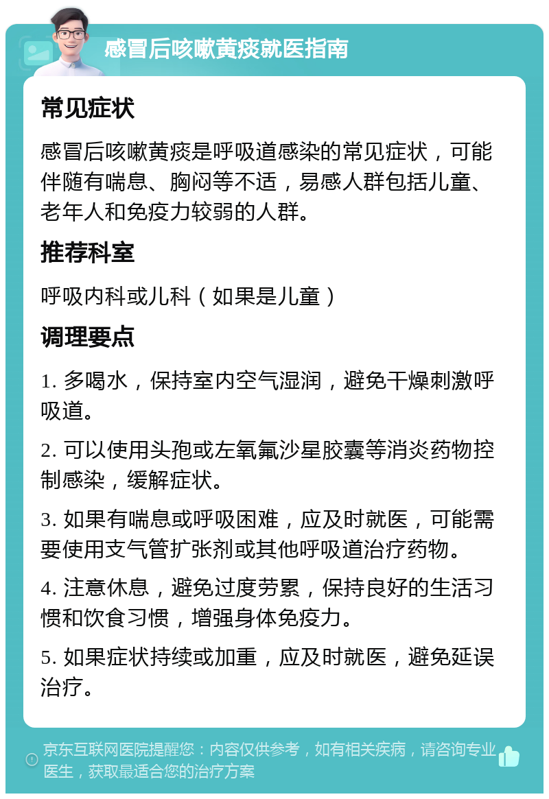 感冒后咳嗽黄痰就医指南 常见症状 感冒后咳嗽黄痰是呼吸道感染的常见症状，可能伴随有喘息、胸闷等不适，易感人群包括儿童、老年人和免疫力较弱的人群。 推荐科室 呼吸内科或儿科（如果是儿童） 调理要点 1. 多喝水，保持室内空气湿润，避免干燥刺激呼吸道。 2. 可以使用头孢或左氧氟沙星胶囊等消炎药物控制感染，缓解症状。 3. 如果有喘息或呼吸困难，应及时就医，可能需要使用支气管扩张剂或其他呼吸道治疗药物。 4. 注意休息，避免过度劳累，保持良好的生活习惯和饮食习惯，增强身体免疫力。 5. 如果症状持续或加重，应及时就医，避免延误治疗。