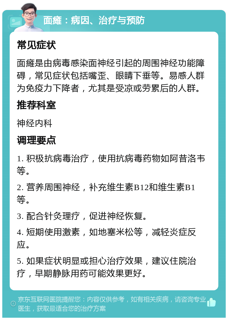 面瘫：病因、治疗与预防 常见症状 面瘫是由病毒感染面神经引起的周围神经功能障碍，常见症状包括嘴歪、眼睛下垂等。易感人群为免疫力下降者，尤其是受凉或劳累后的人群。 推荐科室 神经内科 调理要点 1. 积极抗病毒治疗，使用抗病毒药物如阿昔洛韦等。 2. 营养周围神经，补充维生素B12和维生素B1等。 3. 配合针灸理疗，促进神经恢复。 4. 短期使用激素，如地塞米松等，减轻炎症反应。 5. 如果症状明显或担心治疗效果，建议住院治疗，早期静脉用药可能效果更好。