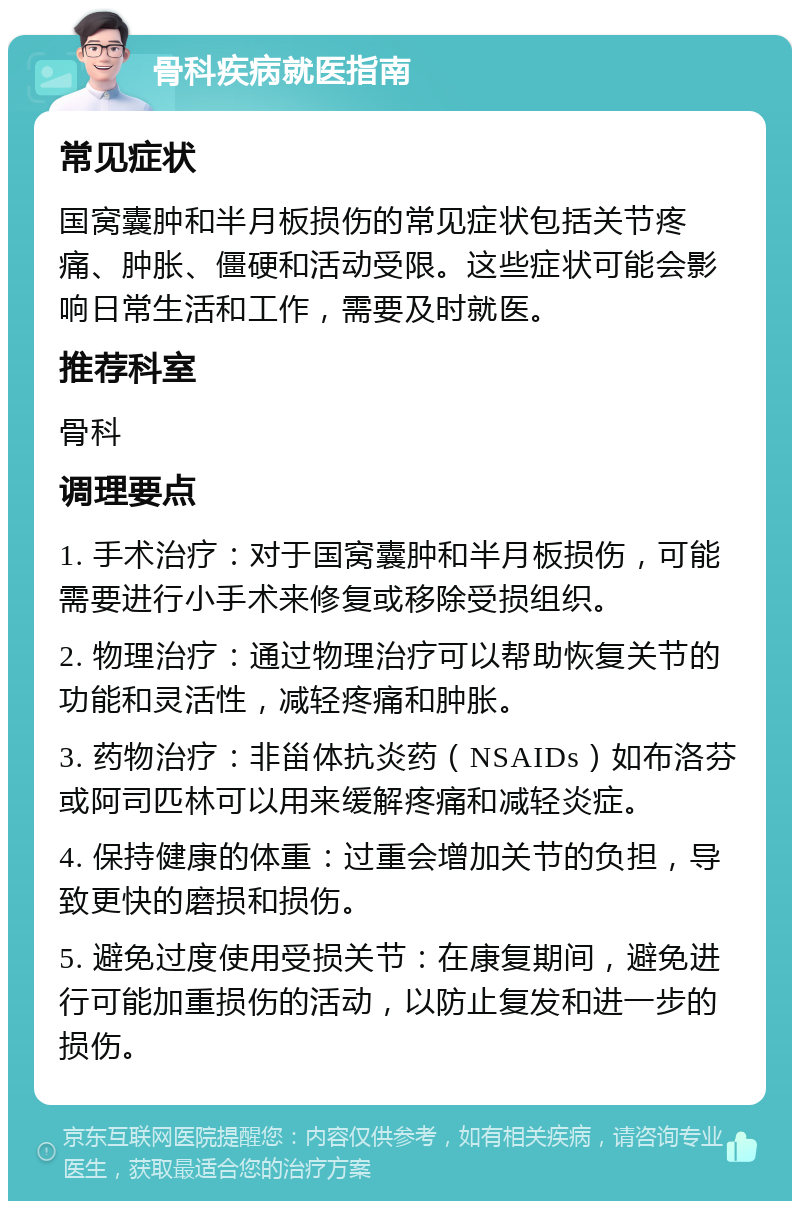 骨科疾病就医指南 常见症状 国窝囊肿和半月板损伤的常见症状包括关节疼痛、肿胀、僵硬和活动受限。这些症状可能会影响日常生活和工作，需要及时就医。 推荐科室 骨科 调理要点 1. 手术治疗：对于国窝囊肿和半月板损伤，可能需要进行小手术来修复或移除受损组织。 2. 物理治疗：通过物理治疗可以帮助恢复关节的功能和灵活性，减轻疼痛和肿胀。 3. 药物治疗：非甾体抗炎药（NSAIDs）如布洛芬或阿司匹林可以用来缓解疼痛和减轻炎症。 4. 保持健康的体重：过重会增加关节的负担，导致更快的磨损和损伤。 5. 避免过度使用受损关节：在康复期间，避免进行可能加重损伤的活动，以防止复发和进一步的损伤。