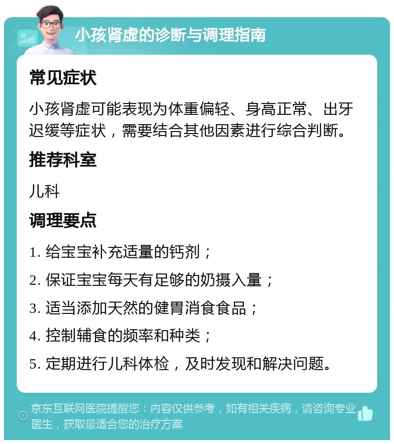 小孩肾虚的诊断与调理指南 常见症状 小孩肾虚可能表现为体重偏轻、身高正常、出牙迟缓等症状，需要结合其他因素进行综合判断。 推荐科室 儿科 调理要点 1. 给宝宝补充适量的钙剂； 2. 保证宝宝每天有足够的奶摄入量； 3. 适当添加天然的健胃消食食品； 4. 控制辅食的频率和种类； 5. 定期进行儿科体检，及时发现和解决问题。