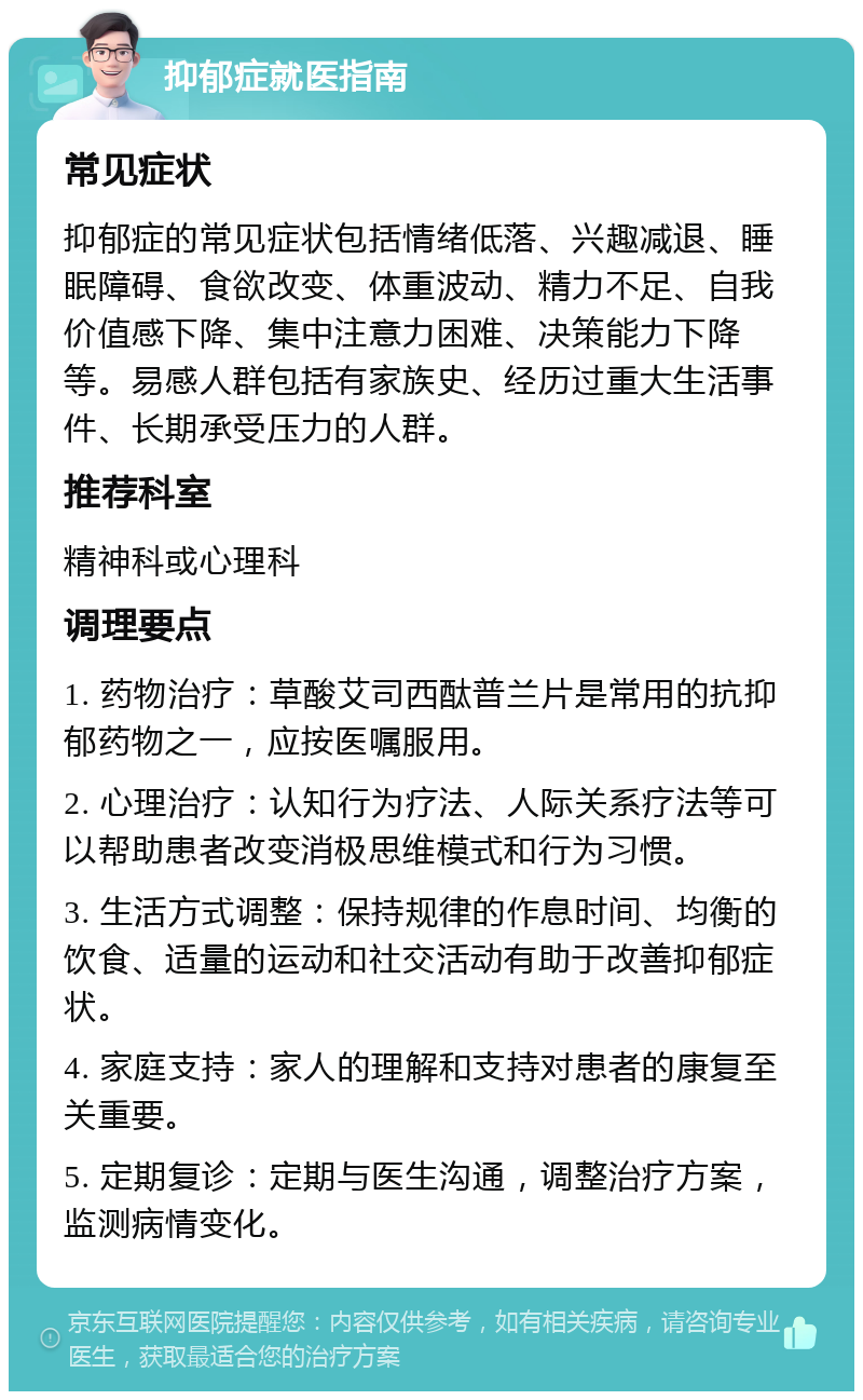 抑郁症就医指南 常见症状 抑郁症的常见症状包括情绪低落、兴趣减退、睡眠障碍、食欲改变、体重波动、精力不足、自我价值感下降、集中注意力困难、决策能力下降等。易感人群包括有家族史、经历过重大生活事件、长期承受压力的人群。 推荐科室 精神科或心理科 调理要点 1. 药物治疗：草酸艾司西酞普兰片是常用的抗抑郁药物之一，应按医嘱服用。 2. 心理治疗：认知行为疗法、人际关系疗法等可以帮助患者改变消极思维模式和行为习惯。 3. 生活方式调整：保持规律的作息时间、均衡的饮食、适量的运动和社交活动有助于改善抑郁症状。 4. 家庭支持：家人的理解和支持对患者的康复至关重要。 5. 定期复诊：定期与医生沟通，调整治疗方案，监测病情变化。