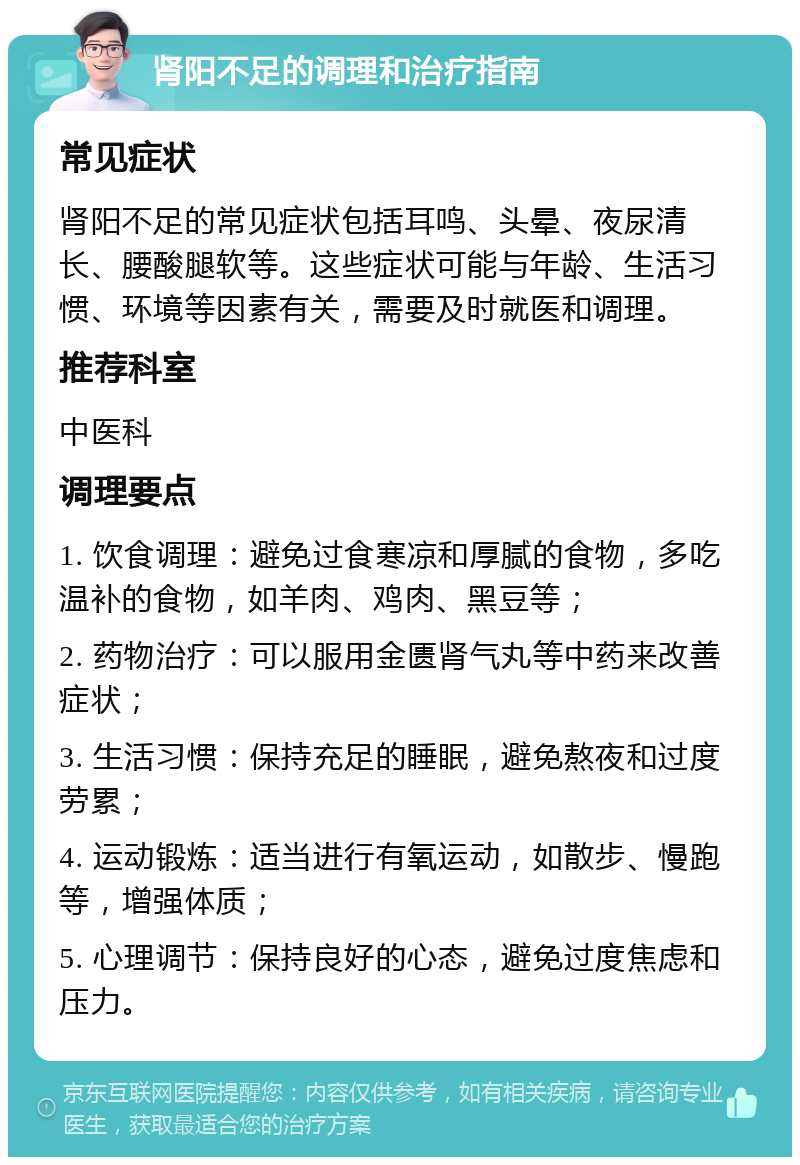 肾阳不足的调理和治疗指南 常见症状 肾阳不足的常见症状包括耳鸣、头晕、夜尿清长、腰酸腿软等。这些症状可能与年龄、生活习惯、环境等因素有关，需要及时就医和调理。 推荐科室 中医科 调理要点 1. 饮食调理：避免过食寒凉和厚腻的食物，多吃温补的食物，如羊肉、鸡肉、黑豆等； 2. 药物治疗：可以服用金匮肾气丸等中药来改善症状； 3. 生活习惯：保持充足的睡眠，避免熬夜和过度劳累； 4. 运动锻炼：适当进行有氧运动，如散步、慢跑等，增强体质； 5. 心理调节：保持良好的心态，避免过度焦虑和压力。