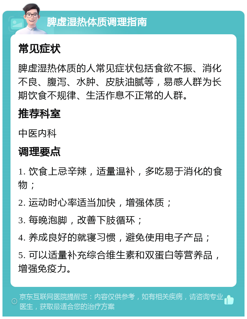 脾虚湿热体质调理指南 常见症状 脾虚湿热体质的人常见症状包括食欲不振、消化不良、腹泻、水肿、皮肤油腻等，易感人群为长期饮食不规律、生活作息不正常的人群。 推荐科室 中医内科 调理要点 1. 饮食上忌辛辣，适量温补，多吃易于消化的食物； 2. 运动时心率适当加快，增强体质； 3. 每晚泡脚，改善下肢循环； 4. 养成良好的就寝习惯，避免使用电子产品； 5. 可以适量补充综合维生素和双蛋白等营养品，增强免疫力。