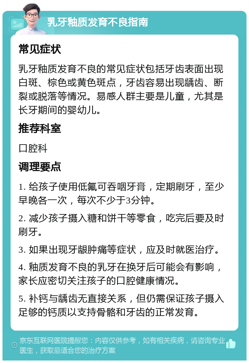 乳牙釉质发育不良指南 常见症状 乳牙釉质发育不良的常见症状包括牙齿表面出现白斑、棕色或黄色斑点，牙齿容易出现龋齿、断裂或脱落等情况。易感人群主要是儿童，尤其是长牙期间的婴幼儿。 推荐科室 口腔科 调理要点 1. 给孩子使用低氟可吞咽牙膏，定期刷牙，至少早晚各一次，每次不少于3分钟。 2. 减少孩子摄入糖和饼干等零食，吃完后要及时刷牙。 3. 如果出现牙龈肿痛等症状，应及时就医治疗。 4. 釉质发育不良的乳牙在换牙后可能会有影响，家长应密切关注孩子的口腔健康情况。 5. 补钙与龋齿无直接关系，但仍需保证孩子摄入足够的钙质以支持骨骼和牙齿的正常发育。