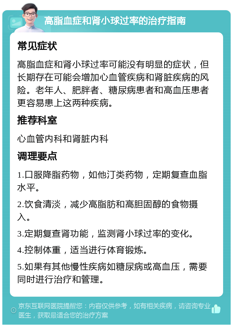 高脂血症和肾小球过率的治疗指南 常见症状 高脂血症和肾小球过率可能没有明显的症状，但长期存在可能会增加心血管疾病和肾脏疾病的风险。老年人、肥胖者、糖尿病患者和高血压患者更容易患上这两种疾病。 推荐科室 心血管内科和肾脏内科 调理要点 1.口服降脂药物，如他汀类药物，定期复查血脂水平。 2.饮食清淡，减少高脂肪和高胆固醇的食物摄入。 3.定期复查肾功能，监测肾小球过率的变化。 4.控制体重，适当进行体育锻炼。 5.如果有其他慢性疾病如糖尿病或高血压，需要同时进行治疗和管理。