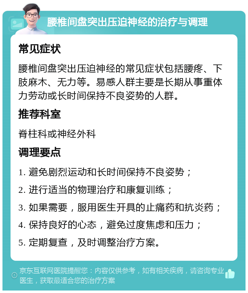 腰椎间盘突出压迫神经的治疗与调理 常见症状 腰椎间盘突出压迫神经的常见症状包括腰疼、下肢麻木、无力等。易感人群主要是长期从事重体力劳动或长时间保持不良姿势的人群。 推荐科室 脊柱科或神经外科 调理要点 1. 避免剧烈运动和长时间保持不良姿势； 2. 进行适当的物理治疗和康复训练； 3. 如果需要，服用医生开具的止痛药和抗炎药； 4. 保持良好的心态，避免过度焦虑和压力； 5. 定期复查，及时调整治疗方案。