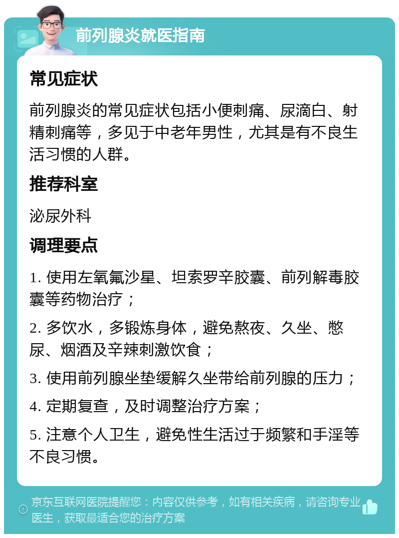 前列腺炎就医指南 常见症状 前列腺炎的常见症状包括小便刺痛、尿滴白、射精刺痛等，多见于中老年男性，尤其是有不良生活习惯的人群。 推荐科室 泌尿外科 调理要点 1. 使用左氧氟沙星、坦索罗辛胶囊、前列解毒胶囊等药物治疗； 2. 多饮水，多锻炼身体，避免熬夜、久坐、憋尿、烟酒及辛辣刺激饮食； 3. 使用前列腺坐垫缓解久坐带给前列腺的压力； 4. 定期复查，及时调整治疗方案； 5. 注意个人卫生，避免性生活过于频繁和手淫等不良习惯。