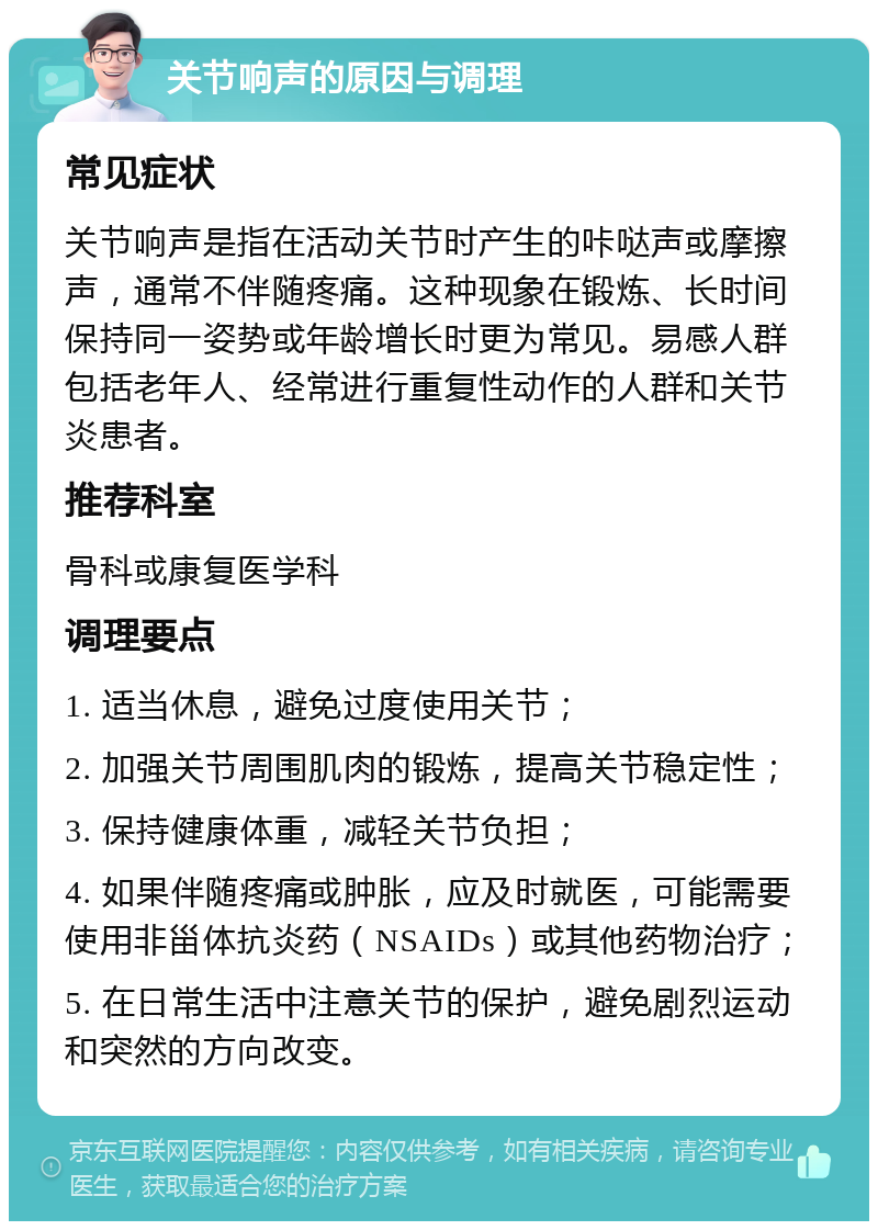 关节响声的原因与调理 常见症状 关节响声是指在活动关节时产生的咔哒声或摩擦声，通常不伴随疼痛。这种现象在锻炼、长时间保持同一姿势或年龄增长时更为常见。易感人群包括老年人、经常进行重复性动作的人群和关节炎患者。 推荐科室 骨科或康复医学科 调理要点 1. 适当休息，避免过度使用关节； 2. 加强关节周围肌肉的锻炼，提高关节稳定性； 3. 保持健康体重，减轻关节负担； 4. 如果伴随疼痛或肿胀，应及时就医，可能需要使用非甾体抗炎药（NSAIDs）或其他药物治疗； 5. 在日常生活中注意关节的保护，避免剧烈运动和突然的方向改变。