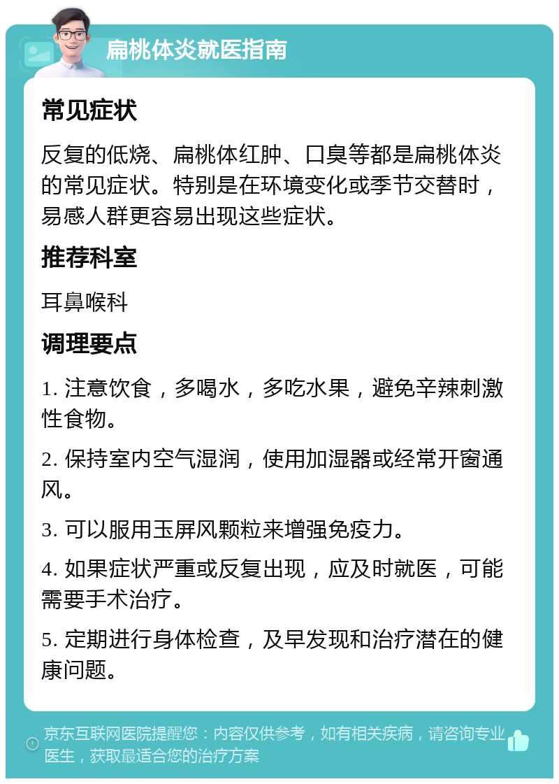 扁桃体炎就医指南 常见症状 反复的低烧、扁桃体红肿、口臭等都是扁桃体炎的常见症状。特别是在环境变化或季节交替时，易感人群更容易出现这些症状。 推荐科室 耳鼻喉科 调理要点 1. 注意饮食，多喝水，多吃水果，避免辛辣刺激性食物。 2. 保持室内空气湿润，使用加湿器或经常开窗通风。 3. 可以服用玉屏风颗粒来增强免疫力。 4. 如果症状严重或反复出现，应及时就医，可能需要手术治疗。 5. 定期进行身体检查，及早发现和治疗潜在的健康问题。