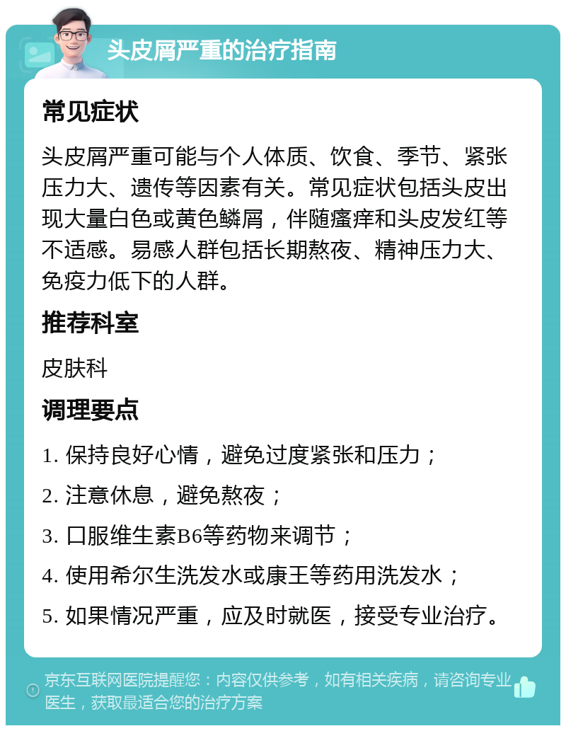 头皮屑严重的治疗指南 常见症状 头皮屑严重可能与个人体质、饮食、季节、紧张压力大、遗传等因素有关。常见症状包括头皮出现大量白色或黄色鳞屑，伴随瘙痒和头皮发红等不适感。易感人群包括长期熬夜、精神压力大、免疫力低下的人群。 推荐科室 皮肤科 调理要点 1. 保持良好心情，避免过度紧张和压力； 2. 注意休息，避免熬夜； 3. 口服维生素B6等药物来调节； 4. 使用希尔生洗发水或康王等药用洗发水； 5. 如果情况严重，应及时就医，接受专业治疗。