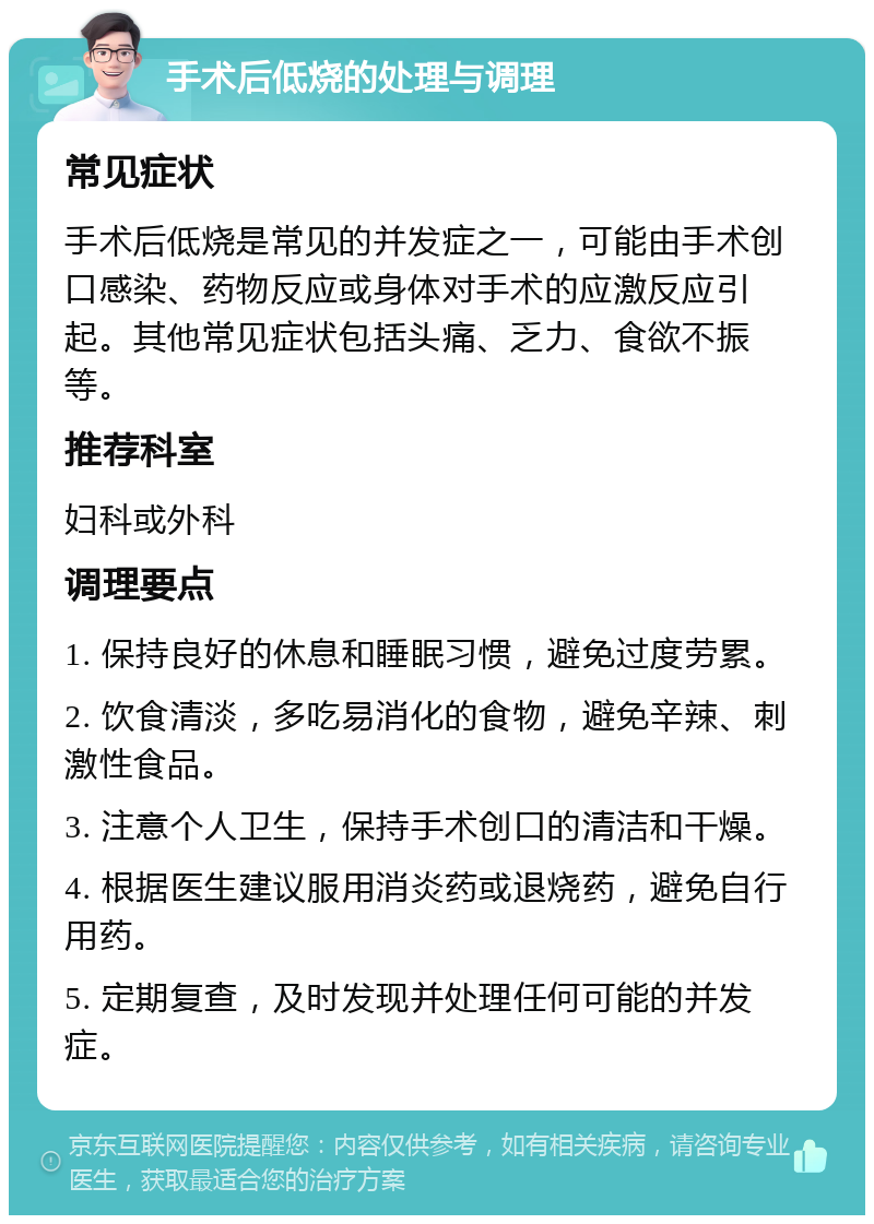 手术后低烧的处理与调理 常见症状 手术后低烧是常见的并发症之一，可能由手术创口感染、药物反应或身体对手术的应激反应引起。其他常见症状包括头痛、乏力、食欲不振等。 推荐科室 妇科或外科 调理要点 1. 保持良好的休息和睡眠习惯，避免过度劳累。 2. 饮食清淡，多吃易消化的食物，避免辛辣、刺激性食品。 3. 注意个人卫生，保持手术创口的清洁和干燥。 4. 根据医生建议服用消炎药或退烧药，避免自行用药。 5. 定期复查，及时发现并处理任何可能的并发症。