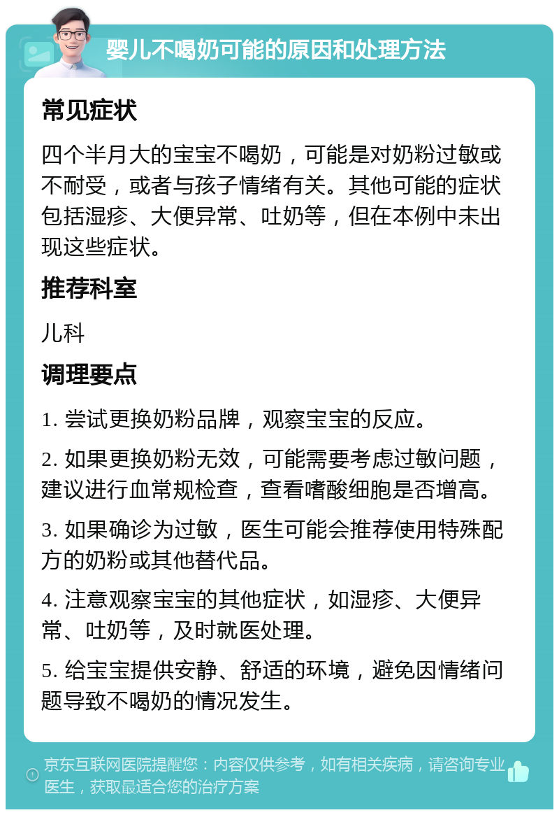 婴儿不喝奶可能的原因和处理方法 常见症状 四个半月大的宝宝不喝奶，可能是对奶粉过敏或不耐受，或者与孩子情绪有关。其他可能的症状包括湿疹、大便异常、吐奶等，但在本例中未出现这些症状。 推荐科室 儿科 调理要点 1. 尝试更换奶粉品牌，观察宝宝的反应。 2. 如果更换奶粉无效，可能需要考虑过敏问题，建议进行血常规检查，查看嗜酸细胞是否增高。 3. 如果确诊为过敏，医生可能会推荐使用特殊配方的奶粉或其他替代品。 4. 注意观察宝宝的其他症状，如湿疹、大便异常、吐奶等，及时就医处理。 5. 给宝宝提供安静、舒适的环境，避免因情绪问题导致不喝奶的情况发生。