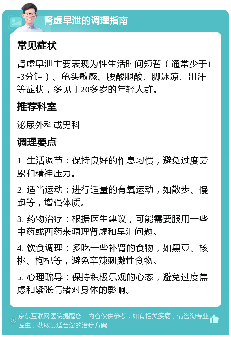 肾虚早泄的调理指南 常见症状 肾虚早泄主要表现为性生活时间短暂（通常少于1-3分钟）、龟头敏感、腰酸腿酸、脚冰凉、出汗等症状，多见于20多岁的年轻人群。 推荐科室 泌尿外科或男科 调理要点 1. 生活调节：保持良好的作息习惯，避免过度劳累和精神压力。 2. 适当运动：进行适量的有氧运动，如散步、慢跑等，增强体质。 3. 药物治疗：根据医生建议，可能需要服用一些中药或西药来调理肾虚和早泄问题。 4. 饮食调理：多吃一些补肾的食物，如黑豆、核桃、枸杞等，避免辛辣刺激性食物。 5. 心理疏导：保持积极乐观的心态，避免过度焦虑和紧张情绪对身体的影响。