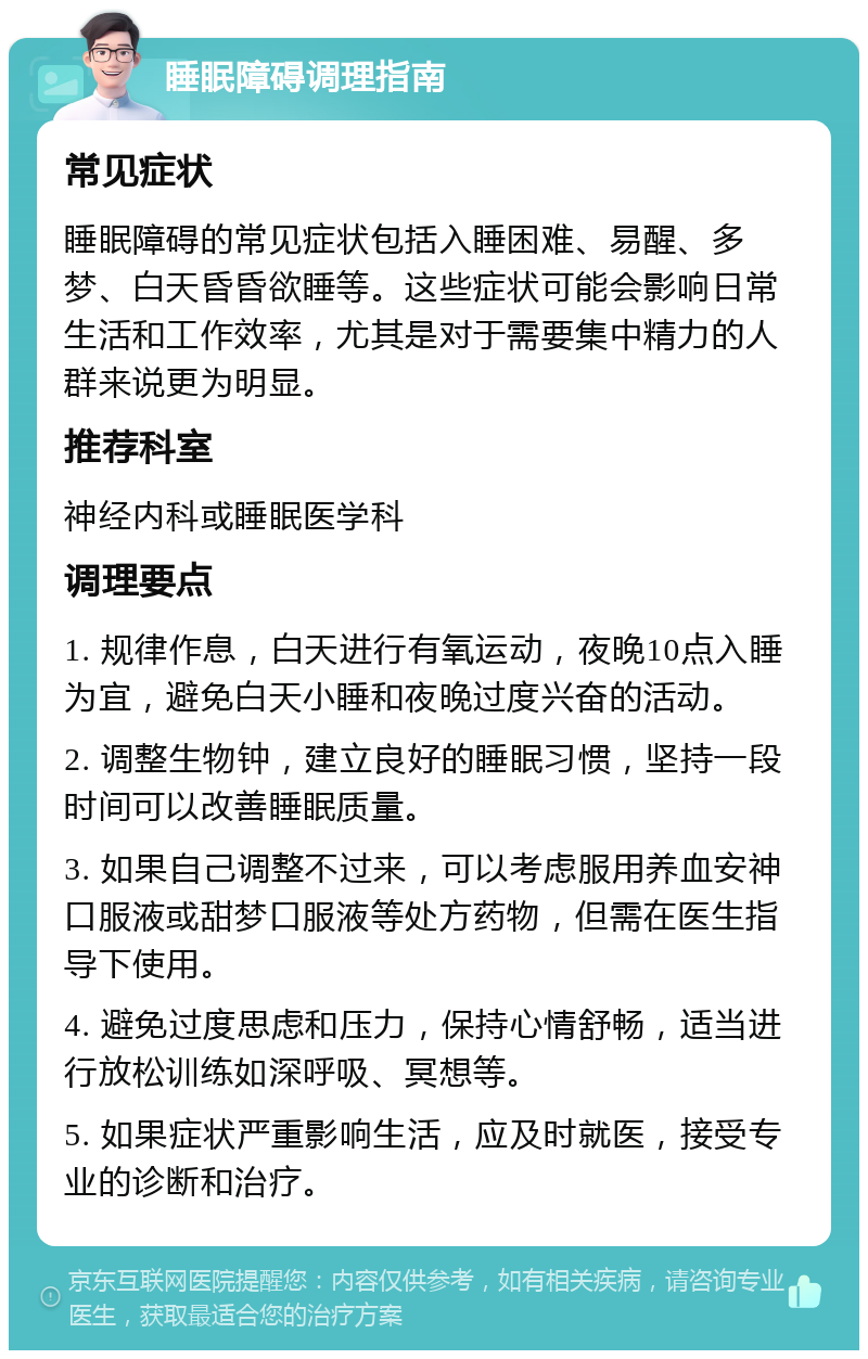 睡眠障碍调理指南 常见症状 睡眠障碍的常见症状包括入睡困难、易醒、多梦、白天昏昏欲睡等。这些症状可能会影响日常生活和工作效率，尤其是对于需要集中精力的人群来说更为明显。 推荐科室 神经内科或睡眠医学科 调理要点 1. 规律作息，白天进行有氧运动，夜晚10点入睡为宜，避免白天小睡和夜晚过度兴奋的活动。 2. 调整生物钟，建立良好的睡眠习惯，坚持一段时间可以改善睡眠质量。 3. 如果自己调整不过来，可以考虑服用养血安神口服液或甜梦口服液等处方药物，但需在医生指导下使用。 4. 避免过度思虑和压力，保持心情舒畅，适当进行放松训练如深呼吸、冥想等。 5. 如果症状严重影响生活，应及时就医，接受专业的诊断和治疗。