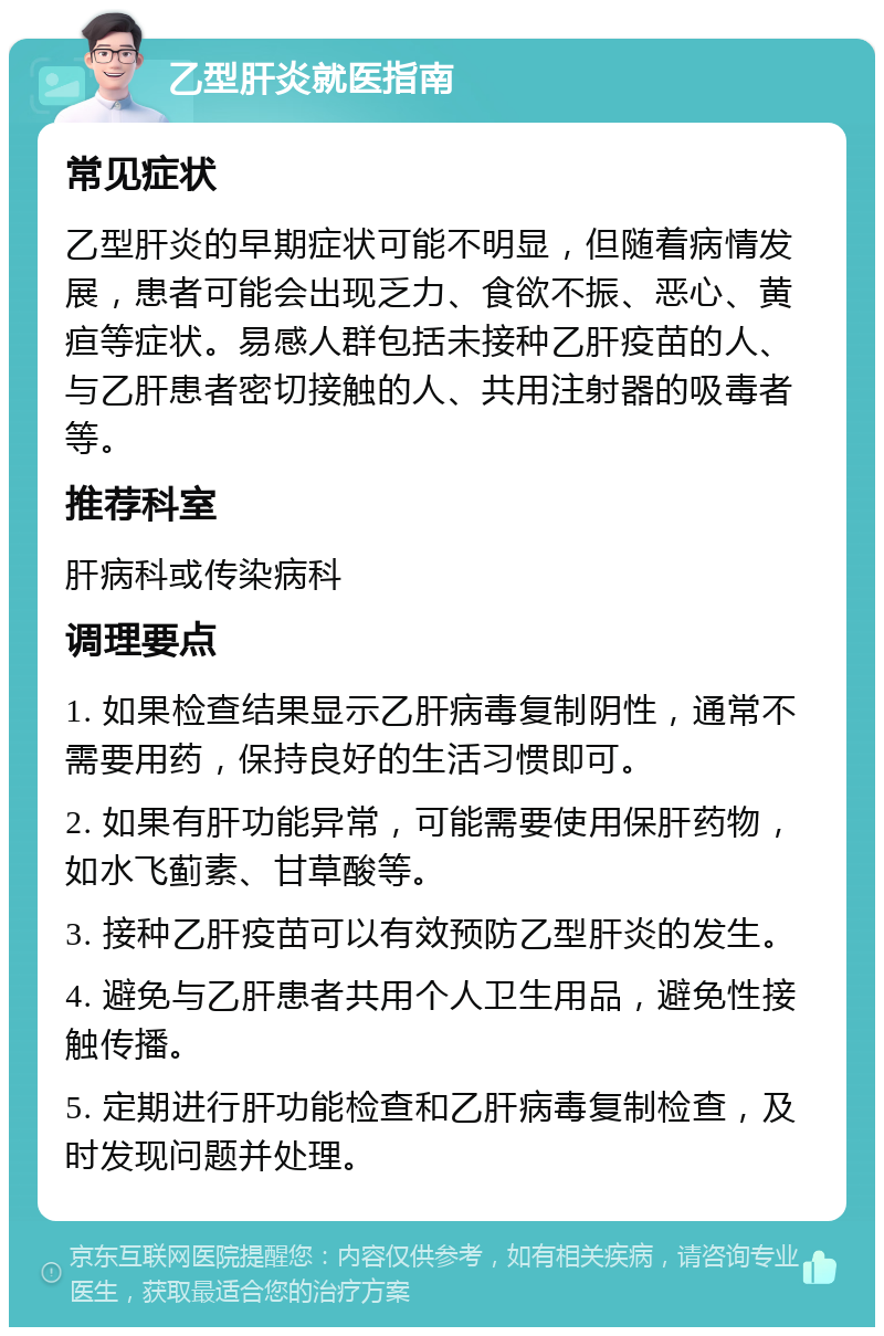 乙型肝炎就医指南 常见症状 乙型肝炎的早期症状可能不明显，但随着病情发展，患者可能会出现乏力、食欲不振、恶心、黄疸等症状。易感人群包括未接种乙肝疫苗的人、与乙肝患者密切接触的人、共用注射器的吸毒者等。 推荐科室 肝病科或传染病科 调理要点 1. 如果检查结果显示乙肝病毒复制阴性，通常不需要用药，保持良好的生活习惯即可。 2. 如果有肝功能异常，可能需要使用保肝药物，如水飞蓟素、甘草酸等。 3. 接种乙肝疫苗可以有效预防乙型肝炎的发生。 4. 避免与乙肝患者共用个人卫生用品，避免性接触传播。 5. 定期进行肝功能检查和乙肝病毒复制检查，及时发现问题并处理。