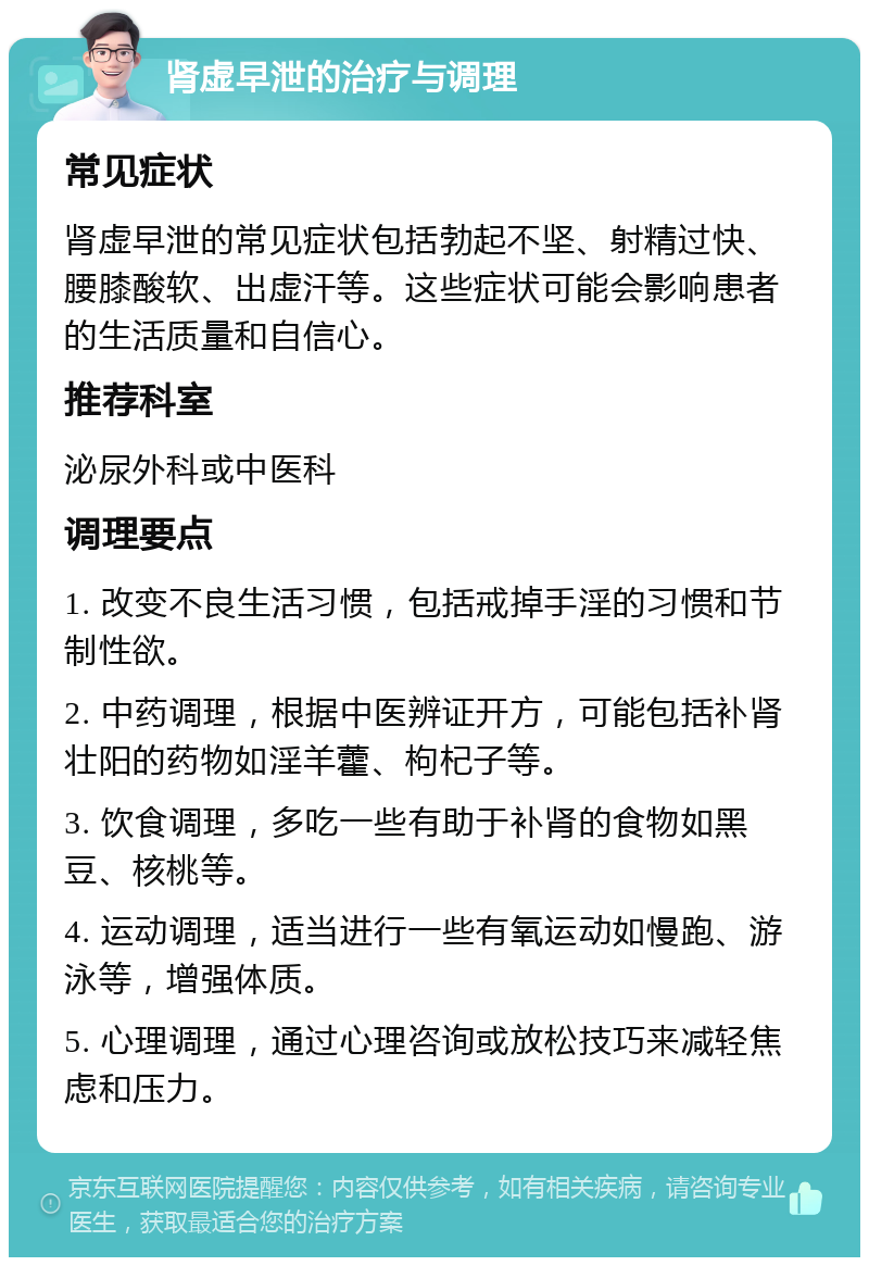 肾虚早泄的治疗与调理 常见症状 肾虚早泄的常见症状包括勃起不坚、射精过快、腰膝酸软、出虚汗等。这些症状可能会影响患者的生活质量和自信心。 推荐科室 泌尿外科或中医科 调理要点 1. 改变不良生活习惯，包括戒掉手淫的习惯和节制性欲。 2. 中药调理，根据中医辨证开方，可能包括补肾壮阳的药物如淫羊藿、枸杞子等。 3. 饮食调理，多吃一些有助于补肾的食物如黑豆、核桃等。 4. 运动调理，适当进行一些有氧运动如慢跑、游泳等，增强体质。 5. 心理调理，通过心理咨询或放松技巧来减轻焦虑和压力。