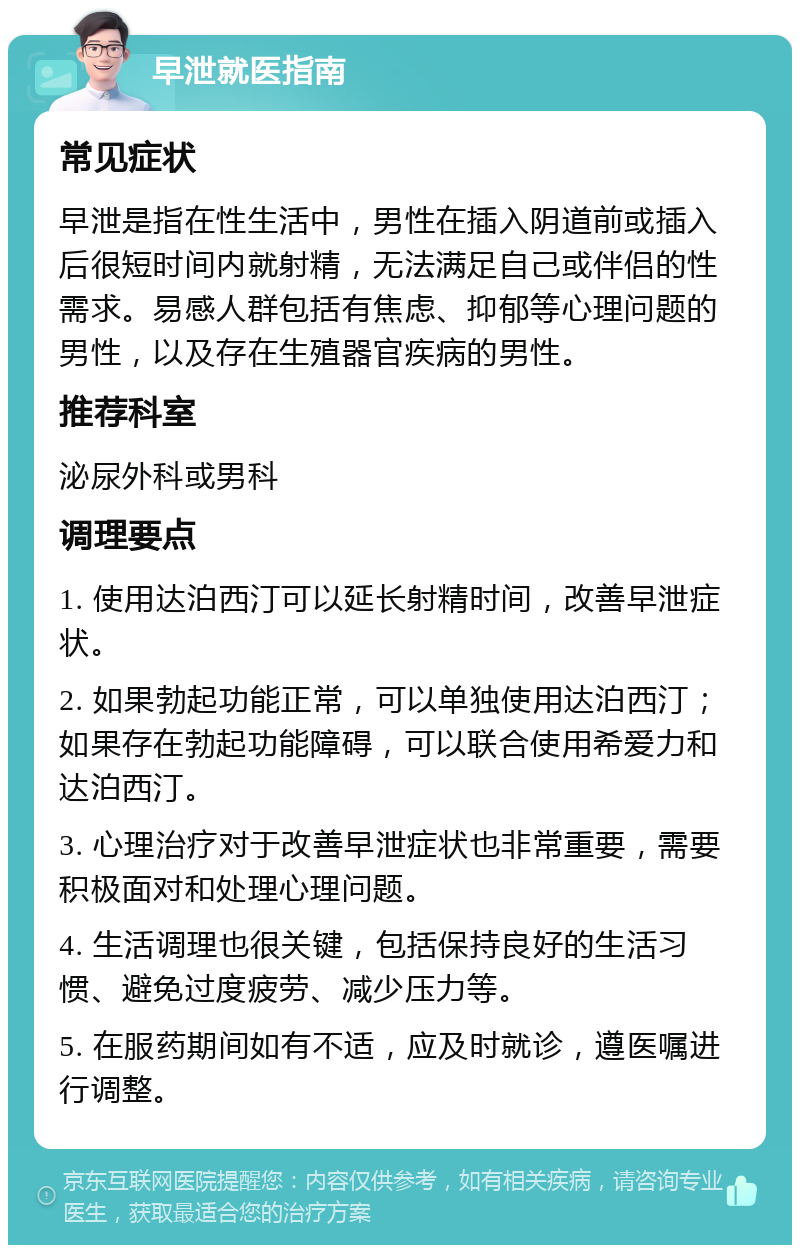 早泄就医指南 常见症状 早泄是指在性生活中，男性在插入阴道前或插入后很短时间内就射精，无法满足自己或伴侣的性需求。易感人群包括有焦虑、抑郁等心理问题的男性，以及存在生殖器官疾病的男性。 推荐科室 泌尿外科或男科 调理要点 1. 使用达泊西汀可以延长射精时间，改善早泄症状。 2. 如果勃起功能正常，可以单独使用达泊西汀；如果存在勃起功能障碍，可以联合使用希爱力和达泊西汀。 3. 心理治疗对于改善早泄症状也非常重要，需要积极面对和处理心理问题。 4. 生活调理也很关键，包括保持良好的生活习惯、避免过度疲劳、减少压力等。 5. 在服药期间如有不适，应及时就诊，遵医嘱进行调整。