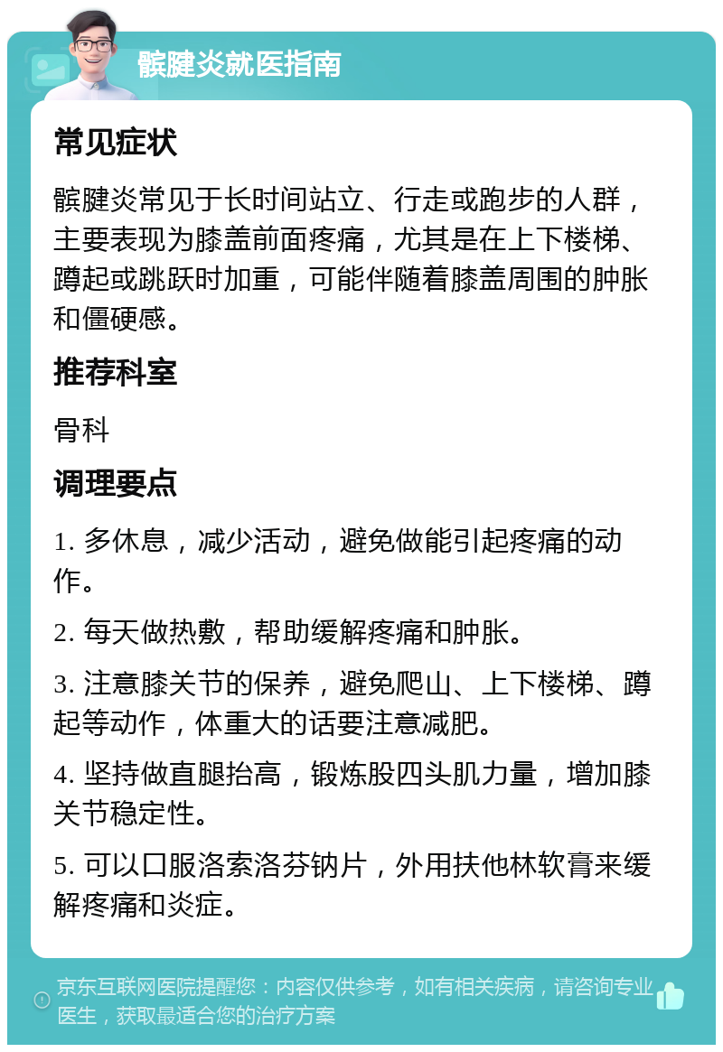 髌腱炎就医指南 常见症状 髌腱炎常见于长时间站立、行走或跑步的人群，主要表现为膝盖前面疼痛，尤其是在上下楼梯、蹲起或跳跃时加重，可能伴随着膝盖周围的肿胀和僵硬感。 推荐科室 骨科 调理要点 1. 多休息，减少活动，避免做能引起疼痛的动作。 2. 每天做热敷，帮助缓解疼痛和肿胀。 3. 注意膝关节的保养，避免爬山、上下楼梯、蹲起等动作，体重大的话要注意减肥。 4. 坚持做直腿抬高，锻炼股四头肌力量，增加膝关节稳定性。 5. 可以口服洛索洛芬钠片，外用扶他林软膏来缓解疼痛和炎症。