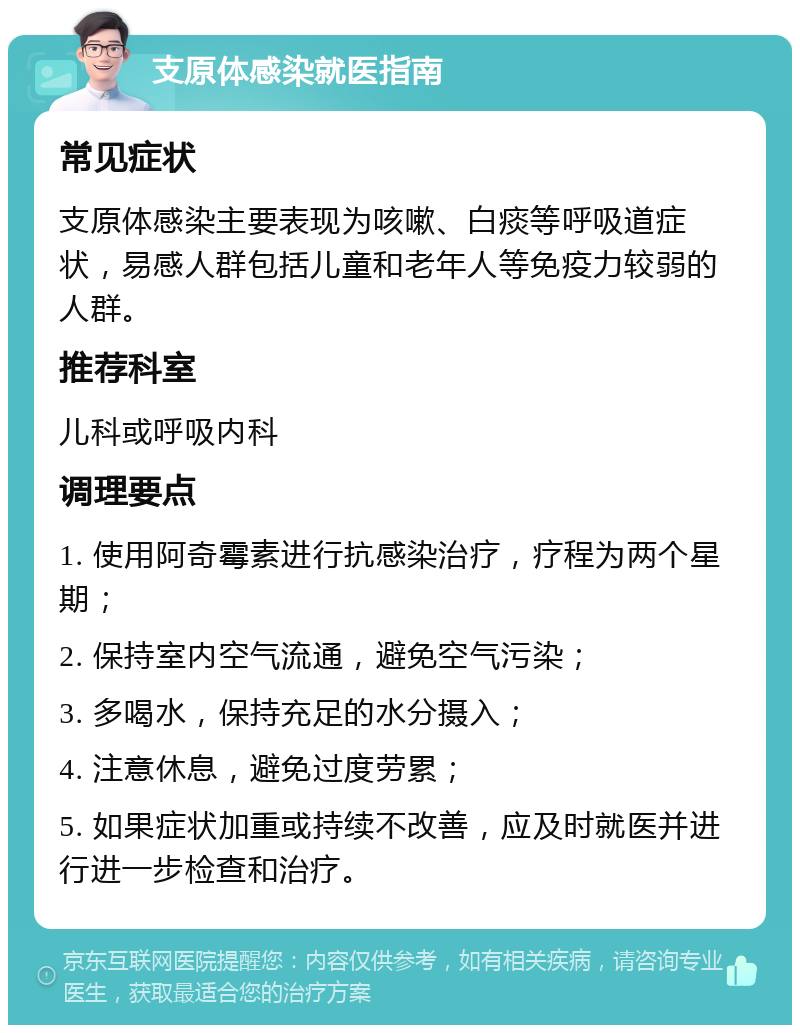 支原体感染就医指南 常见症状 支原体感染主要表现为咳嗽、白痰等呼吸道症状，易感人群包括儿童和老年人等免疫力较弱的人群。 推荐科室 儿科或呼吸内科 调理要点 1. 使用阿奇霉素进行抗感染治疗，疗程为两个星期； 2. 保持室内空气流通，避免空气污染； 3. 多喝水，保持充足的水分摄入； 4. 注意休息，避免过度劳累； 5. 如果症状加重或持续不改善，应及时就医并进行进一步检查和治疗。