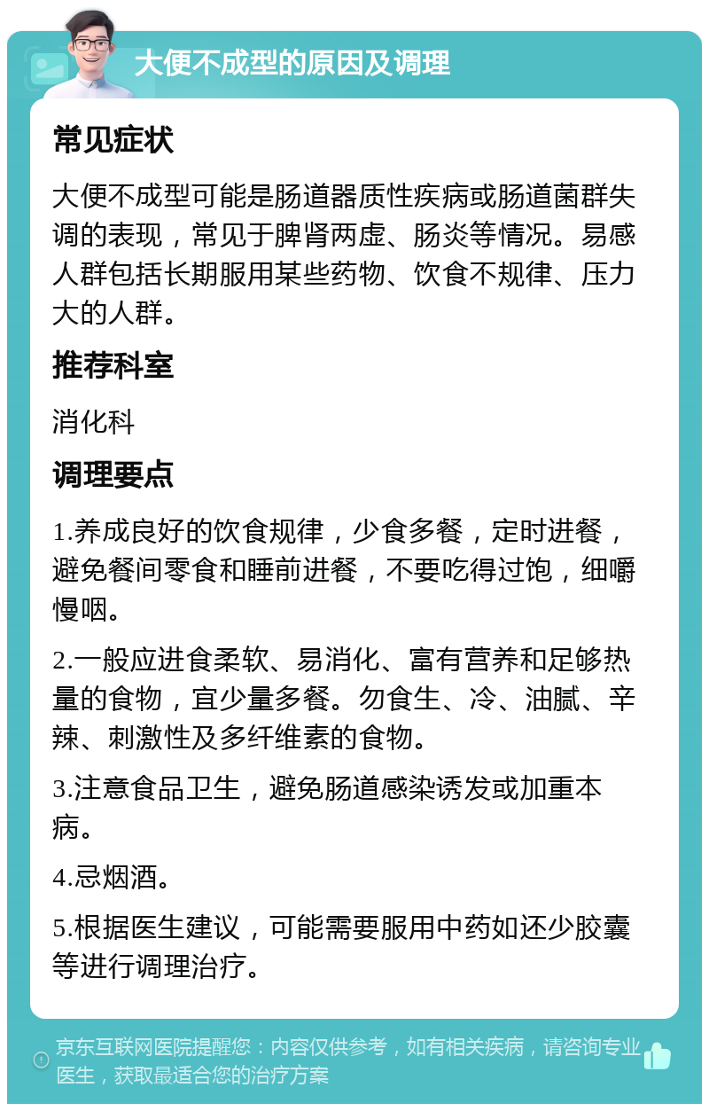 大便不成型的原因及调理 常见症状 大便不成型可能是肠道器质性疾病或肠道菌群失调的表现，常见于脾肾两虚、肠炎等情况。易感人群包括长期服用某些药物、饮食不规律、压力大的人群。 推荐科室 消化科 调理要点 1.养成良好的饮食规律，少食多餐，定时进餐，避免餐间零食和睡前进餐，不要吃得过饱，细嚼慢咽。 2.一般应进食柔软、易消化、富有营养和足够热量的食物，宜少量多餐。勿食生、冷、油腻、辛辣、刺激性及多纤维素的食物。 3.注意食品卫生，避免肠道感染诱发或加重本病。 4.忌烟酒。 5.根据医生建议，可能需要服用中药如还少胶囊等进行调理治疗。