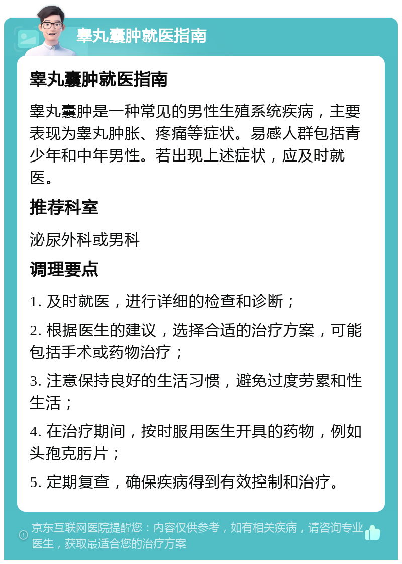 睾丸囊肿就医指南 睾丸囊肿就医指南 睾丸囊肿是一种常见的男性生殖系统疾病，主要表现为睾丸肿胀、疼痛等症状。易感人群包括青少年和中年男性。若出现上述症状，应及时就医。 推荐科室 泌尿外科或男科 调理要点 1. 及时就医，进行详细的检查和诊断； 2. 根据医生的建议，选择合适的治疗方案，可能包括手术或药物治疗； 3. 注意保持良好的生活习惯，避免过度劳累和性生活； 4. 在治疗期间，按时服用医生开具的药物，例如头孢克肟片； 5. 定期复查，确保疾病得到有效控制和治疗。