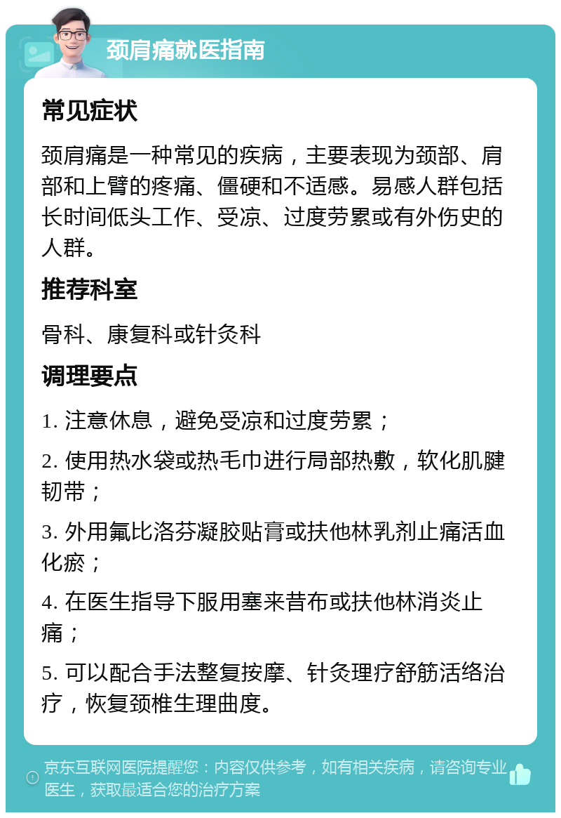 颈肩痛就医指南 常见症状 颈肩痛是一种常见的疾病，主要表现为颈部、肩部和上臂的疼痛、僵硬和不适感。易感人群包括长时间低头工作、受凉、过度劳累或有外伤史的人群。 推荐科室 骨科、康复科或针灸科 调理要点 1. 注意休息，避免受凉和过度劳累； 2. 使用热水袋或热毛巾进行局部热敷，软化肌腱韧带； 3. 外用氟比洛芬凝胶贴膏或扶他林乳剂止痛活血化瘀； 4. 在医生指导下服用塞来昔布或扶他林消炎止痛； 5. 可以配合手法整复按摩、针灸理疗舒筋活络治疗，恢复颈椎生理曲度。