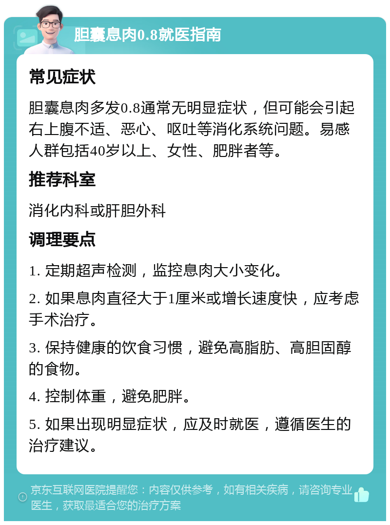 胆囊息肉0.8就医指南 常见症状 胆囊息肉多发0.8通常无明显症状，但可能会引起右上腹不适、恶心、呕吐等消化系统问题。易感人群包括40岁以上、女性、肥胖者等。 推荐科室 消化内科或肝胆外科 调理要点 1. 定期超声检测，监控息肉大小变化。 2. 如果息肉直径大于1厘米或增长速度快，应考虑手术治疗。 3. 保持健康的饮食习惯，避免高脂肪、高胆固醇的食物。 4. 控制体重，避免肥胖。 5. 如果出现明显症状，应及时就医，遵循医生的治疗建议。