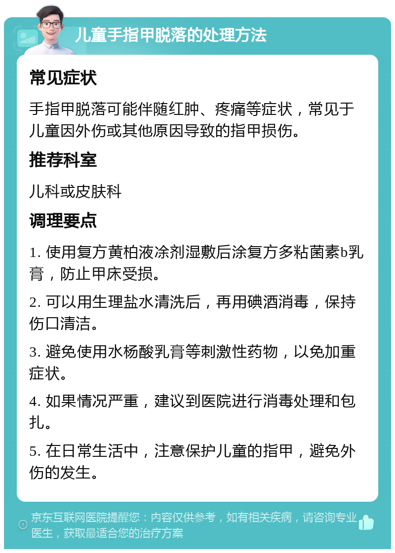 儿童手指甲脱落的处理方法 常见症状 手指甲脱落可能伴随红肿、疼痛等症状，常见于儿童因外伤或其他原因导致的指甲损伤。 推荐科室 儿科或皮肤科 调理要点 1. 使用复方黄柏液凃剂湿敷后涂复方多粘菌素b乳膏，防止甲床受损。 2. 可以用生理盐水清洗后，再用碘酒消毒，保持伤口清洁。 3. 避免使用水杨酸乳膏等刺激性药物，以免加重症状。 4. 如果情况严重，建议到医院进行消毒处理和包扎。 5. 在日常生活中，注意保护儿童的指甲，避免外伤的发生。