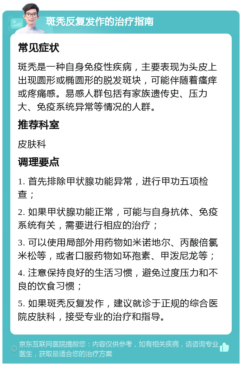 斑秃反复发作的治疗指南 常见症状 斑秃是一种自身免疫性疾病，主要表现为头皮上出现圆形或椭圆形的脱发斑块，可能伴随着瘙痒或疼痛感。易感人群包括有家族遗传史、压力大、免疫系统异常等情况的人群。 推荐科室 皮肤科 调理要点 1. 首先排除甲状腺功能异常，进行甲功五项检查； 2. 如果甲状腺功能正常，可能与自身抗体、免疫系统有关，需要进行相应的治疗； 3. 可以使用局部外用药物如米诺地尔、丙酸倍氯米松等，或者口服药物如环孢素、甲泼尼龙等； 4. 注意保持良好的生活习惯，避免过度压力和不良的饮食习惯； 5. 如果斑秃反复发作，建议就诊于正规的综合医院皮肤科，接受专业的治疗和指导。