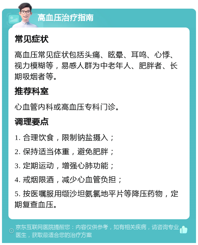 高血压治疗指南 常见症状 高血压常见症状包括头痛、眩晕、耳鸣、心悸、视力模糊等，易感人群为中老年人、肥胖者、长期吸烟者等。 推荐科室 心血管内科或高血压专科门诊。 调理要点 1. 合理饮食，限制钠盐摄入； 2. 保持适当体重，避免肥胖； 3. 定期运动，增强心肺功能； 4. 戒烟限酒，减少心血管负担； 5. 按医嘱服用缬沙坦氨氯地平片等降压药物，定期复查血压。