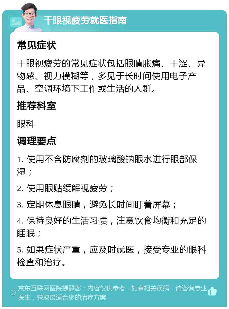 干眼视疲劳就医指南 常见症状 干眼视疲劳的常见症状包括眼睛胀痛、干涩、异物感、视力模糊等，多见于长时间使用电子产品、空调环境下工作或生活的人群。 推荐科室 眼科 调理要点 1. 使用不含防腐剂的玻璃酸钠眼水进行眼部保湿； 2. 使用眼贴缓解视疲劳； 3. 定期休息眼睛，避免长时间盯着屏幕； 4. 保持良好的生活习惯，注意饮食均衡和充足的睡眠； 5. 如果症状严重，应及时就医，接受专业的眼科检查和治疗。