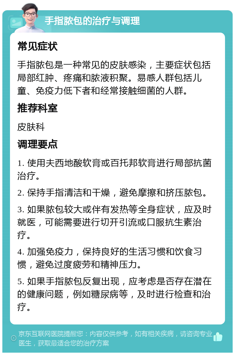 手指脓包的治疗与调理 常见症状 手指脓包是一种常见的皮肤感染，主要症状包括局部红肿、疼痛和脓液积聚。易感人群包括儿童、免疫力低下者和经常接触细菌的人群。 推荐科室 皮肤科 调理要点 1. 使用夫西地酸软膏或百托邦软膏进行局部抗菌治疗。 2. 保持手指清洁和干燥，避免摩擦和挤压脓包。 3. 如果脓包较大或伴有发热等全身症状，应及时就医，可能需要进行切开引流或口服抗生素治疗。 4. 加强免疫力，保持良好的生活习惯和饮食习惯，避免过度疲劳和精神压力。 5. 如果手指脓包反复出现，应考虑是否存在潜在的健康问题，例如糖尿病等，及时进行检查和治疗。