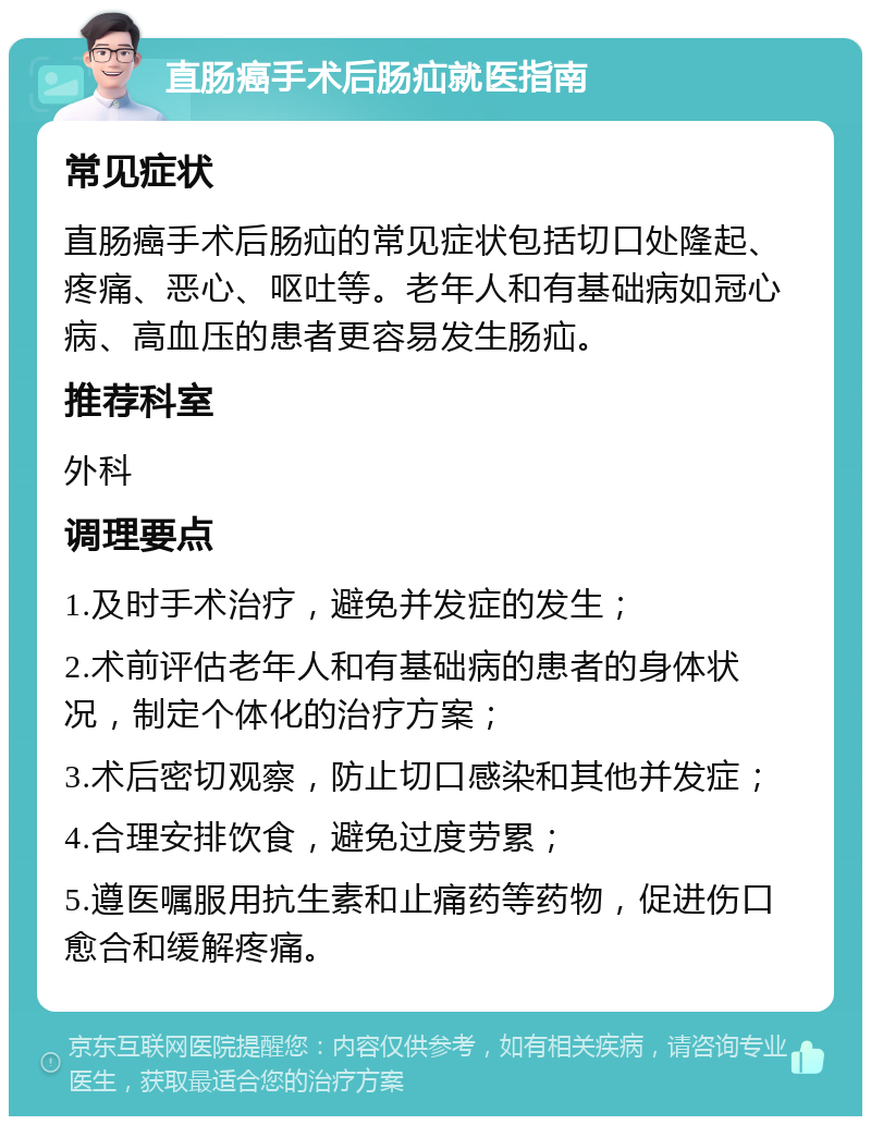 直肠癌手术后肠疝就医指南 常见症状 直肠癌手术后肠疝的常见症状包括切口处隆起、疼痛、恶心、呕吐等。老年人和有基础病如冠心病、高血压的患者更容易发生肠疝。 推荐科室 外科 调理要点 1.及时手术治疗，避免并发症的发生； 2.术前评估老年人和有基础病的患者的身体状况，制定个体化的治疗方案； 3.术后密切观察，防止切口感染和其他并发症； 4.合理安排饮食，避免过度劳累； 5.遵医嘱服用抗生素和止痛药等药物，促进伤口愈合和缓解疼痛。