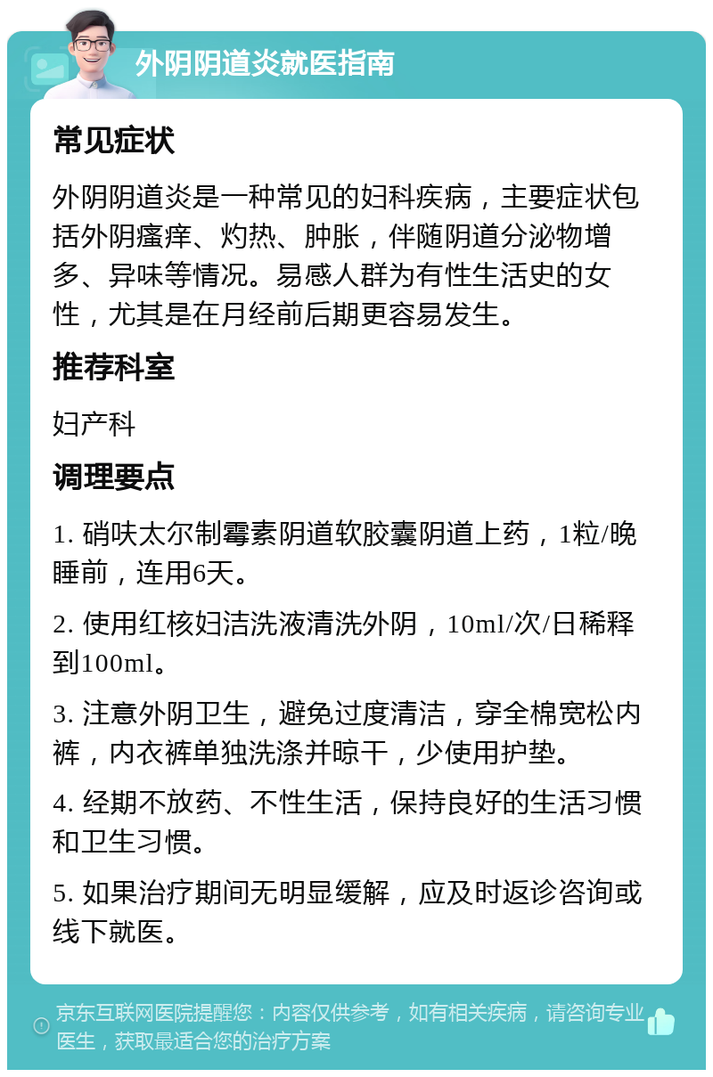 外阴阴道炎就医指南 常见症状 外阴阴道炎是一种常见的妇科疾病，主要症状包括外阴瘙痒、灼热、肿胀，伴随阴道分泌物增多、异味等情况。易感人群为有性生活史的女性，尤其是在月经前后期更容易发生。 推荐科室 妇产科 调理要点 1. 硝呋太尔制霉素阴道软胶囊阴道上药，1粒/晚睡前，连用6天。 2. 使用红核妇洁洗液清洗外阴，10ml/次/日稀释到100ml。 3. 注意外阴卫生，避免过度清洁，穿全棉宽松内裤，内衣裤单独洗涤并晾干，少使用护垫。 4. 经期不放药、不性生活，保持良好的生活习惯和卫生习惯。 5. 如果治疗期间无明显缓解，应及时返诊咨询或线下就医。