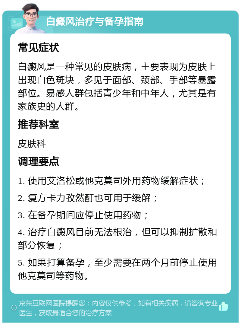 白癜风治疗与备孕指南 常见症状 白癜风是一种常见的皮肤病，主要表现为皮肤上出现白色斑块，多见于面部、颈部、手部等暴露部位。易感人群包括青少年和中年人，尤其是有家族史的人群。 推荐科室 皮肤科 调理要点 1. 使用艾洛松或他克莫司外用药物缓解症状； 2. 复方卡力孜然酊也可用于缓解； 3. 在备孕期间应停止使用药物； 4. 治疗白癜风目前无法根治，但可以抑制扩散和部分恢复； 5. 如果打算备孕，至少需要在两个月前停止使用他克莫司等药物。