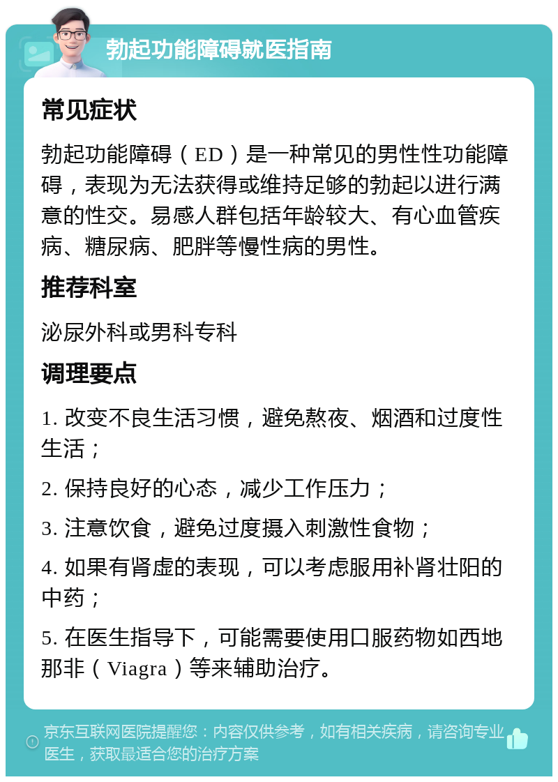 勃起功能障碍就医指南 常见症状 勃起功能障碍（ED）是一种常见的男性性功能障碍，表现为无法获得或维持足够的勃起以进行满意的性交。易感人群包括年龄较大、有心血管疾病、糖尿病、肥胖等慢性病的男性。 推荐科室 泌尿外科或男科专科 调理要点 1. 改变不良生活习惯，避免熬夜、烟酒和过度性生活； 2. 保持良好的心态，减少工作压力； 3. 注意饮食，避免过度摄入刺激性食物； 4. 如果有肾虚的表现，可以考虑服用补肾壮阳的中药； 5. 在医生指导下，可能需要使用口服药物如西地那非（Viagra）等来辅助治疗。