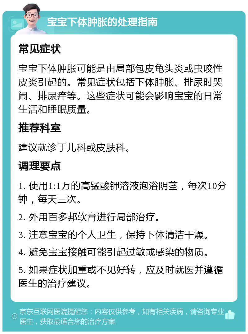 宝宝下体肿胀的处理指南 常见症状 宝宝下体肿胀可能是由局部包皮龟头炎或虫咬性皮炎引起的。常见症状包括下体肿胀、排尿时哭闹、排尿痒等。这些症状可能会影响宝宝的日常生活和睡眠质量。 推荐科室 建议就诊于儿科或皮肤科。 调理要点 1. 使用1:1万的高锰酸钾溶液泡浴阴茎，每次10分钟，每天三次。 2. 外用百多邦软膏进行局部治疗。 3. 注意宝宝的个人卫生，保持下体清洁干燥。 4. 避免宝宝接触可能引起过敏或感染的物质。 5. 如果症状加重或不见好转，应及时就医并遵循医生的治疗建议。