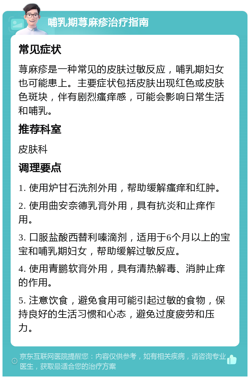 哺乳期荨麻疹治疗指南 常见症状 荨麻疹是一种常见的皮肤过敏反应，哺乳期妇女也可能患上。主要症状包括皮肤出现红色或皮肤色斑块，伴有剧烈瘙痒感，可能会影响日常生活和哺乳。 推荐科室 皮肤科 调理要点 1. 使用炉甘石洗剂外用，帮助缓解瘙痒和红肿。 2. 使用曲安奈德乳膏外用，具有抗炎和止痒作用。 3. 口服盐酸西替利嗪滴剂，适用于6个月以上的宝宝和哺乳期妇女，帮助缓解过敏反应。 4. 使用青鹏软膏外用，具有清热解毒、消肿止痒的作用。 5. 注意饮食，避免食用可能引起过敏的食物，保持良好的生活习惯和心态，避免过度疲劳和压力。