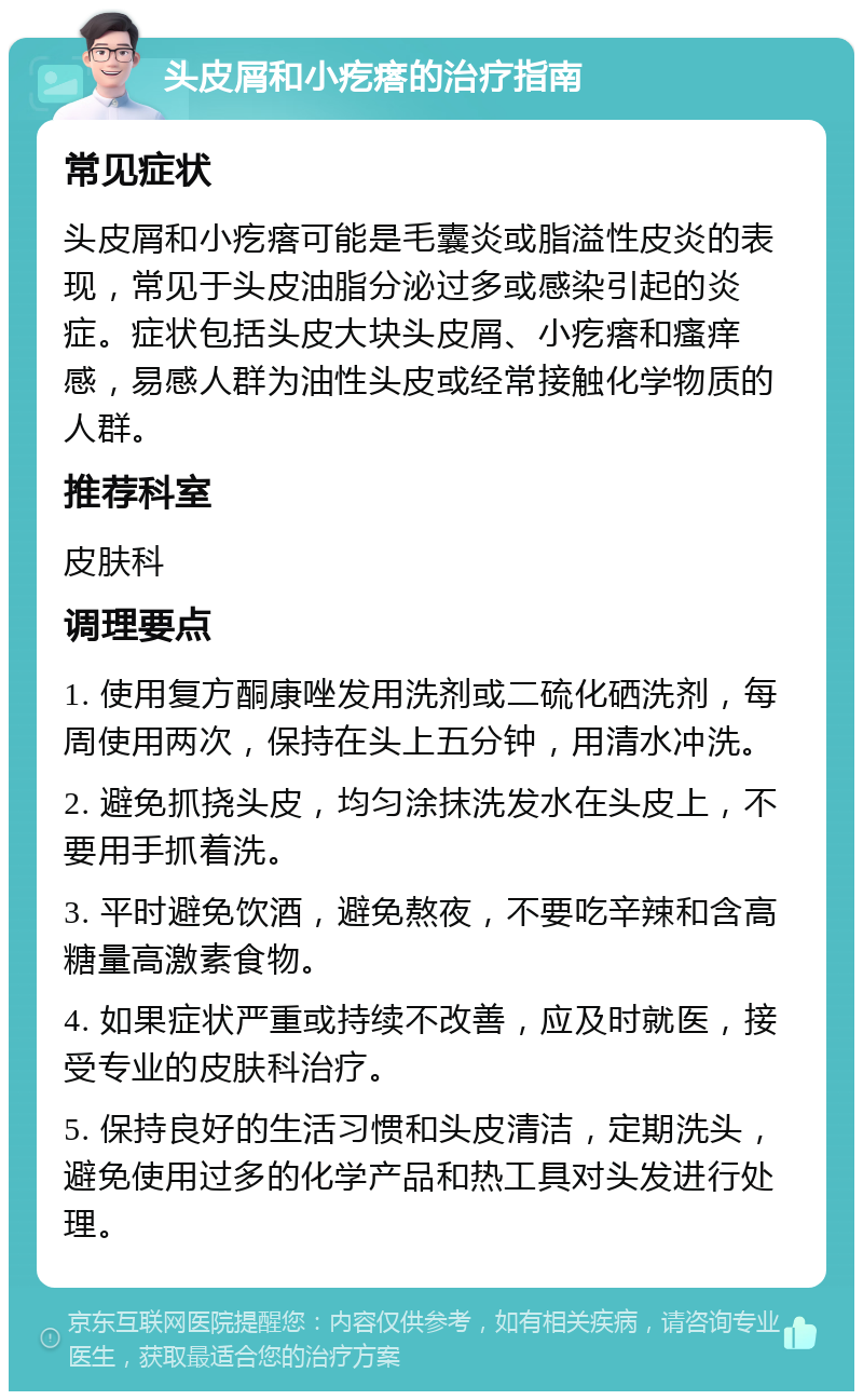 头皮屑和小疙瘩的治疗指南 常见症状 头皮屑和小疙瘩可能是毛囊炎或脂溢性皮炎的表现，常见于头皮油脂分泌过多或感染引起的炎症。症状包括头皮大块头皮屑、小疙瘩和瘙痒感，易感人群为油性头皮或经常接触化学物质的人群。 推荐科室 皮肤科 调理要点 1. 使用复方酮康唑发用洗剂或二硫化硒洗剂，每周使用两次，保持在头上五分钟，用清水冲洗。 2. 避免抓挠头皮，均匀涂抹洗发水在头皮上，不要用手抓着洗。 3. 平时避免饮酒，避免熬夜，不要吃辛辣和含高糖量高激素食物。 4. 如果症状严重或持续不改善，应及时就医，接受专业的皮肤科治疗。 5. 保持良好的生活习惯和头皮清洁，定期洗头，避免使用过多的化学产品和热工具对头发进行处理。