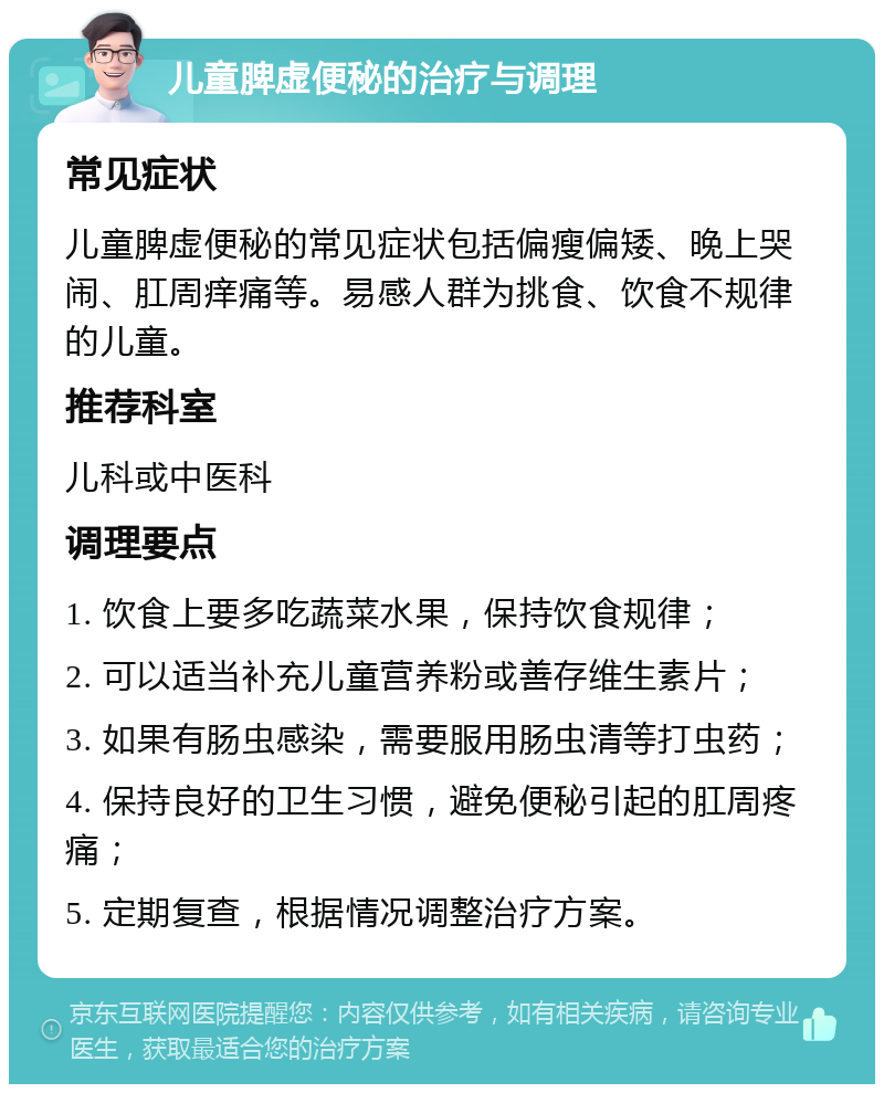 儿童脾虚便秘的治疗与调理 常见症状 儿童脾虚便秘的常见症状包括偏瘦偏矮、晚上哭闹、肛周痒痛等。易感人群为挑食、饮食不规律的儿童。 推荐科室 儿科或中医科 调理要点 1. 饮食上要多吃蔬菜水果，保持饮食规律； 2. 可以适当补充儿童营养粉或善存维生素片； 3. 如果有肠虫感染，需要服用肠虫清等打虫药； 4. 保持良好的卫生习惯，避免便秘引起的肛周疼痛； 5. 定期复查，根据情况调整治疗方案。