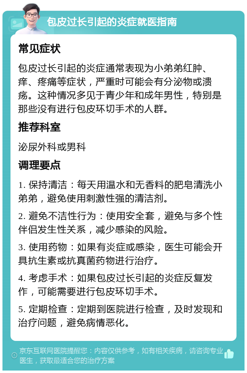 包皮过长引起的炎症就医指南 常见症状 包皮过长引起的炎症通常表现为小弟弟红肿、痒、疼痛等症状，严重时可能会有分泌物或溃疡。这种情况多见于青少年和成年男性，特别是那些没有进行包皮环切手术的人群。 推荐科室 泌尿外科或男科 调理要点 1. 保持清洁：每天用温水和无香料的肥皂清洗小弟弟，避免使用刺激性强的清洁剂。 2. 避免不洁性行为：使用安全套，避免与多个性伴侣发生性关系，减少感染的风险。 3. 使用药物：如果有炎症或感染，医生可能会开具抗生素或抗真菌药物进行治疗。 4. 考虑手术：如果包皮过长引起的炎症反复发作，可能需要进行包皮环切手术。 5. 定期检查：定期到医院进行检查，及时发现和治疗问题，避免病情恶化。