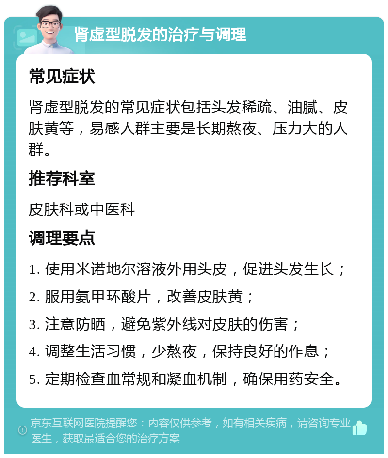 肾虚型脱发的治疗与调理 常见症状 肾虚型脱发的常见症状包括头发稀疏、油腻、皮肤黄等，易感人群主要是长期熬夜、压力大的人群。 推荐科室 皮肤科或中医科 调理要点 1. 使用米诺地尔溶液外用头皮，促进头发生长； 2. 服用氨甲环酸片，改善皮肤黄； 3. 注意防晒，避免紫外线对皮肤的伤害； 4. 调整生活习惯，少熬夜，保持良好的作息； 5. 定期检查血常规和凝血机制，确保用药安全。