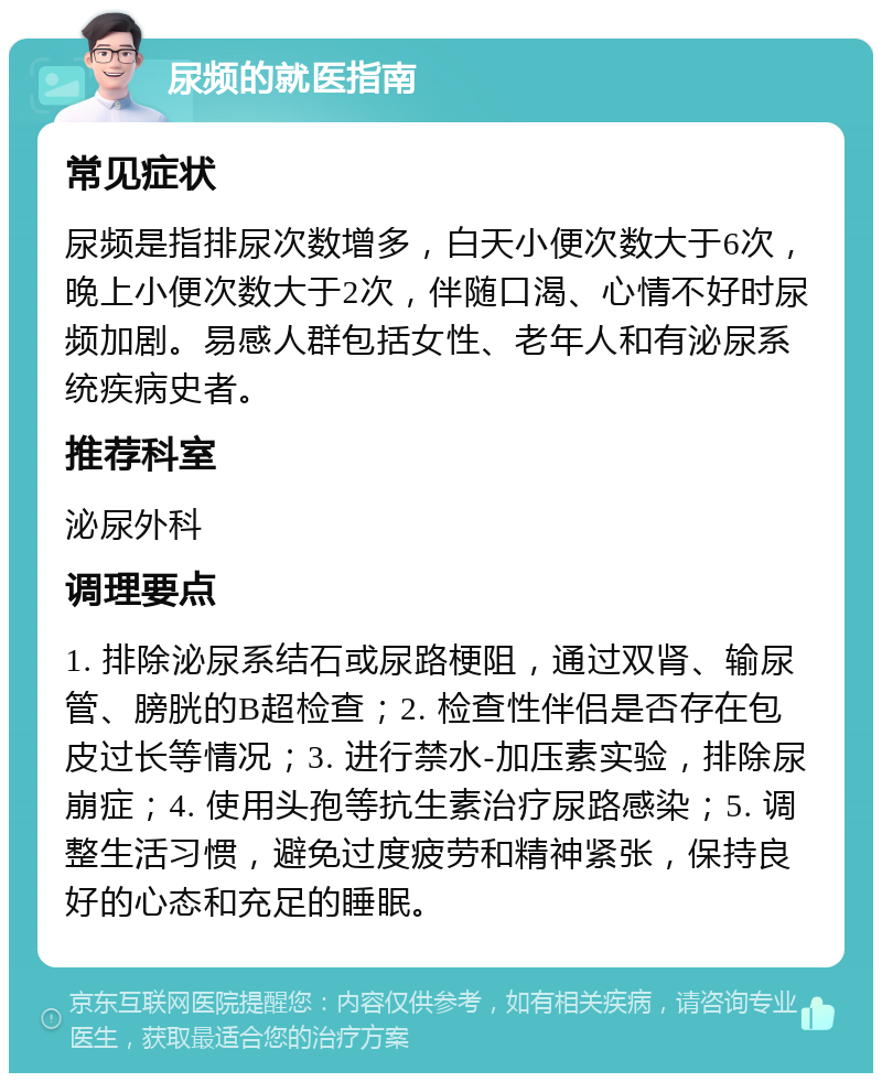 尿频的就医指南 常见症状 尿频是指排尿次数增多，白天小便次数大于6次，晚上小便次数大于2次，伴随口渴、心情不好时尿频加剧。易感人群包括女性、老年人和有泌尿系统疾病史者。 推荐科室 泌尿外科 调理要点 1. 排除泌尿系结石或尿路梗阻，通过双肾、输尿管、膀胱的B超检查；2. 检查性伴侣是否存在包皮过长等情况；3. 进行禁水-加压素实验，排除尿崩症；4. 使用头孢等抗生素治疗尿路感染；5. 调整生活习惯，避免过度疲劳和精神紧张，保持良好的心态和充足的睡眠。